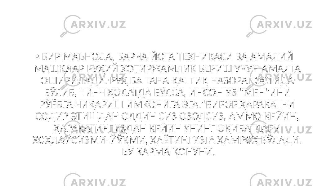 • БИР МАЪНОДА, БАРЧА ЙОГА ТЕХНИКАСИ ВА АМАЛИЙ МАШҚЛАР РУҲИЙ ХОТИРЖАМЛИК БЕРИШ УЧУН АМАЛГА ОШИРИЛАДИ. РУҲ ВА ТАНА ҚАТТИҚ НАЗОРАТ ОСТИДА БЎЛИБ, ТИНЧ ҲОЛАТДА БЎЛСА, ИНСОН ЎЗ &#34;МЕН&#34;ИНИ РЎЁБГА ЧИҚАРИШ ИМКОНИГА ЭГА.&#34;БИРОР ҲАРАКАТНИ СОДИР ЭТИШДАН ОЛДИН СИЗ ОЗОДСИЗ, АММО КЕЙИН, ҲАРАКАТИНГИЗДАН КЕЙИН УНИНГ ОҚИБАТЛАРИ ХОҲЛАЙСИЗМИ-ЙЎҚМИ, ҲАЁТИНГИЗГА ҲАМРОҲ БЎЛАДИ. БУ КАРМА ҚОНУНИ. 