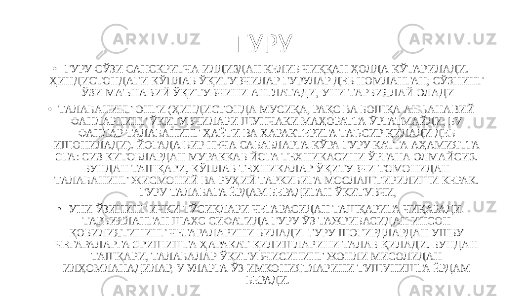 ГУРУ • ГУРУ СЎЗИ САНСКРИТЧА ИЛДИЗДАН КЕЛИБ ЧИҚҚАН ҲОЛДА КЎТАРИЛАДИ. ҲИНДИСТОНДАГИ КЎПЛАБ ЎҚИТУВЧИЛАР ГУРУЛАР ДЕБ НОМЛАНГАН; СЎЗНИНГ ЎЗИ МАЪНАВИЙ ЎҚИТУВЧИНИ АНГЛАТАДИ, УНИ ТАРБИЯЛАЙ ОЛАДИ • ТАЛАБАНИНГ ОНГИ (ҲИНДИСТОНДА МУСИҚА, РАҚС ВА БОШҚА АНЪАНАВИЙ ФАНЛАРНИНГ ЎҚИТУВЧИЛАРИ ШУНЧАКИ МАҲОРАТГА ЎРГАТМАЙДИ; БУ ФАНЛАР ТАЛАБАНИНГ ҲАЁТИ ВА ХАРАКТЕРИГА ТАЪСИР ҚИЛАДИ ДЕБ ИШОНИЛАДИ). ЙОГАДА БИР НЕЧА САБАБЛАРГА КЎРА ГУРУ КАТТА АҲАМИЯТГА ЭГА: СИЗ КИТОБЛАРДАН МУРАККАБ ЙОГА ТЕХНИКАСИНИ ЎРГАНА ОЛМАЙСИЗ. БУНДАН ТАШҚАРИ, КЎПЛАБ ТЕХНИКАЛАР ЎҚИТУВЧИ ТОМОНИДАН ТАЛАБАНИНГ ЖИСМОНИЙ ВА РУҲИЙ ТАРКИБИГА МОСЛАШТИРИЛИШИ КЕРАК. ГУРУ ТАЛАБАГА ЁРДАМ БЕРАДИГАН ЎҚИТУВЧИ, • УНИ ЎЗИНИНГ ИЧКИ ТЎСИҚЛАРИ ЧЕГАРАСИДАН ТАШҚАРИГА ЧИҚАРАДИ. ТАРБИЯЛАНГАН ШАХС СИФАТИДА ГУРУ ЎЗ ТАЖРИБАСИДАН ИНСОН ҚОБИЛИЯТИНИНГ ЧЕГАРАЛАРИНИ БИЛАДИ. ГУРУ ШОГИРДЛАРДАН УШБУ ЧЕГАРАЛАРГА ЭРИШИШГА ҲАРАКАТ ҚИЛИШЛАРИНИ ТАЛАБ ҚИЛАДИ. БУНДАН ТАШҚАРИ, ТАЛАБАЛАР ЎҚИТУВЧИСИНИНГ ЖОНЛИ МИСОЛИДАН ИЛҲОМЛАНАДИЛАР, У УЛАРГА ЎЗ ИМКОНИЯТЛАРИНИ ТУШУНИШГА ЁРДАМ БЕРАДИ. 