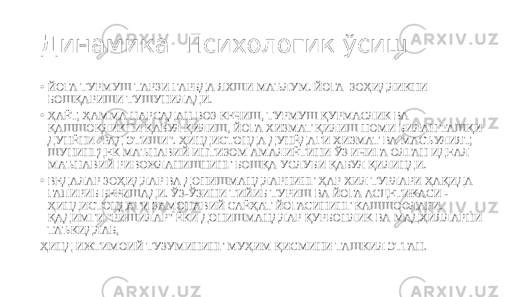 Динамика. Психологик ўсиш • ЙОГА ТУРМУШ ТАРЗИ ҒАРБДА ЯХШИ МАЪЛУМ. ЙОГА ЗОҲИДЛИКНИ БОШҚАРИШИ ТУШУНИЛАДИ. • ҲАЁТ, ҲАММА НАРСАДАН ВОЗ КЕЧИШ, ТУРМУШ ҚУРМАСЛИК ВА ҚАШШОҚЛИКНИ ҚАБУЛ ҚИЛИШ, ЙОГА ХИЗМАТ ҚИЛИШ НОМИ БИЛАН ТАШҚИ ДУНЁНИ &#34;РАД ЭТИШИ&#34;. ҲИНДИСТОНДА ДУНЁДАГИ ХИЗМАТ ВА МАСЪУЛИЯТ, ШУНИНГДЕК МАЪНАВИЙ ИНТИЗОМ АМАЛИЁТИНИ ЎЗ ИЧИГА ОЛГАН ИДЕАЛ МАЪНАВИЙ РИВОЖЛАНИШНИНГ БОШҚА УСЛУБИ ҚАБУЛ ҚИЛИНДИ. • ВЕДАЛАР ЗОҲИДЛАР ВА ДОНИШМАНДЛАРНИНГ ҲАР ХИЛ ТУРЛАРИ ҲАҚИДА ГАПИРИБ БЕРИШАДИ. ЎЗ-ЎЗИНИ ТИЙИБ ТУРИШ ВА ЙОГА АСЦЕТИКАСИ - ҲИНДИСТОНДАГИ ЗАМОНАВИЙ САЁҲАТ ЙОГАСИНИНГ КАШШОФЛАРИ. ҚАДИМГИ &#34;РИШИЛАР&#34; ЁКИ ДОНИШМАНДЛАР ҚУРБОНЛИК ВА МАДҲИЯЛАРНИ ТАЪКИДЛАБ, ҲИНД ИЖТИМОИЙ ТУЗУМИНИНГ МУҲИМ ҚИСМИНИ ТАШКИЛ ЭТГАН. 