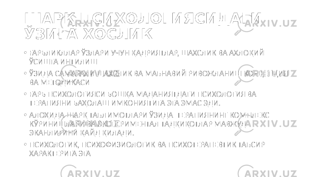 ШАРҚ ПСИХОЛОГИЯСИДАГИ ЎЗИГА ХОСЛИК • ҒАРБЛИКЛЛАР ЎЗЛАРИ УЧУН ҚАДРИЯТЛАР, ШАХСЛИК ВА АХЛОҚИЙ ЎСИШГА ИНТИЛИШ • ЎЗИДА САМАРАЛИ ШАХСЛИК ВА МАЪНАВИЙ РИВОЖЛАНИШ КОНЦЕПЦИЯ ВА МЕТОДИКАСИ • ҒАРБ ПСИХОЛОГИЯСИ БОШҚА МАДАНИЯТДАГИ ПСИХОЛОГИЯ ВА ТЕРАПИЯНИ БАҲОЛАШ ИМКОНИЯТИГА ЭГА ЭМАС ЭДИ. • АЛОҲИДА ШАРҚ ТАЪЛИМОТЛАРИ ЎЗИДА ТЕРАПИЯНИНГ КОМПЛЕКС КЎРИНИШЛАРИ ВА ЭКСПЕРИМЕНТАЛ ТАДҚИҚОТЛАР МАВЖУД ЭКАНЛИГИНИ ҚАЙД ҚИЛАДИ. • ПСИХОЛОГИК, ПСИХОФИЗИОЛОГИК ВА ПСИХОТЕРАПЕВТИК ТАЪСИР ХАРАКТЕРИГА ЭГА 