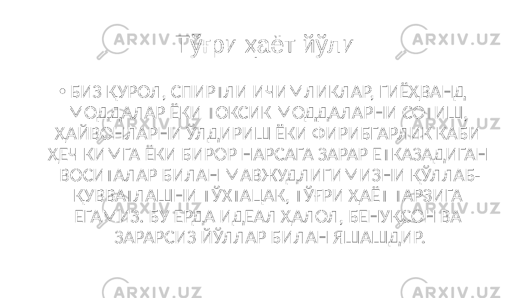 Тўғри ҳаёт йўли • БИЗ ҚУРОЛ, СПИРТЛИ ИЧИМЛИКЛАР, ГИЁҲВАНД МОДДАЛАР ЁКИ ТОКСИК МОДДАЛАРНИ СОТИШ, ҲАЙВОНЛАРНИ ЎЛДИРИШ ЁКИ ФИРИБГАРЛИК КАБИ ҲЕЧ КИМГА ЁКИ БИРОР НАРСАГА ЗАРАР ЕТКАЗАДИГАН ВОСИТАЛАР БИЛАН МАВЖУДЛИГИМИЗНИ ҚЎЛЛАБ- ҚУВВАТЛАШНИ ТЎХТАЦАК, ТЎҒРИ ҲАЁТ ТАРЗИГА ЕГАМИЗ. БУ ЕРДА ИДЕАЛ ҲАЛОЛ, БЕНУҚСОН ВА ЗАРАРСИЗ ЙЎЛЛАР БИЛАН ЯШАШДИР. 