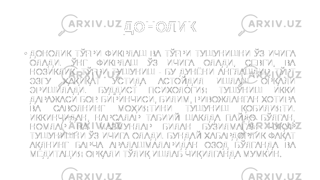 ДОНОЛИК • ДОНОЛИК ТЎҒРИ ФИКРЛАШ ВА ТЎҒРИ ТУШУНИШНИ ЎЗ ИЧИГА ОЛАДИ. ЎНГ ФИКРЛАШ ЎЗ ИЧИГА ОЛАДИ, СЕВГИ, ВА НОЗИКЛИК. ТЎҒРИ ТУШУНИШ - БУ ДУНЁНИ АНГЛАШДИР, ТЎРТ ЭЗГУ ҲАҚИҚАТ УСТИДА АСТОЙДИЛ ИШЛАШ ОРҚАЛИ ЭРИШИЛАДИ. БУДДИСТ ПСИХОЛОГИЯ ТУШУНИШ ИККИ ДАРАЖАСИ БОР. БИРИНЧИСИ, БИЛИМ, РИВОЖЛАНГАН ХОТИРА ВА САВОЛНИНГ МОҲИЯТИНИ ТУШУНИШ ҚОБИЛИЯТИ. ИККИНЧИДАН, НАРСАЛАР ТАБИИЙ ШАКЛДА ПАЙДО БЎЛГАН, НОМЛАР ВА МАЗМУНЛАР БИЛАН БУЗИЛМАГАН ЧУҚУР ТУШУНИШНИ ЎЗ ИЧИГА ОЛАДИ. БУНДАЙ ХАБАРДОРЛИК ФАҚАТ АҚЛНИНГ БАРЧА АРАЛАШМАЛАРИДАН ОЗОД БЎЛГАНДА ВА МЕДИТАЦИЯ ОРҚАЛИ ТЎЛИҚ ИШЛАБ ЧИҚИЛГАНДА МУМКИН . 