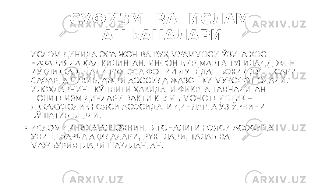 СУФИЗМ ВА ИСЛАМ АНЪАНАЛАРИ • ИСЛОМ ДИНИДА ЭСА ЖОН ВА РУҲ МУАММОСИ ЎЗИГА ХОС НАЗАРИЯДА ҲАЛ ҚИЛИНГАН. ИНСОН БИР МАРТА ТУҒИЛАДИ, ЖОН ЙЎҚЛИККА КЕТАДИ РУҲ ЭСА ФОНИЙ ДУНЁДАН БОҚИЙ ДУНЁ САРИ САФАРГА ЧИҚИБ, АЖРИ АСОСИДА ЖАЗО ЁКИ МУКОФОТ ОЛАДИ. ИЛОҲЛАРНИНГ КЎПЛИГИ ҲАҚИДАГИ ФИКРГА ТАЯНАДИГАН ПОЛИТЕИЗМ ДИНЛАРИ ВАҚТИ КЕЛИБ МОНОТЕИСТИК – ЯККАХУДОЛИК ҒОЯСИ АСОСИДАГИ ДИНЛАРГА ЎЗ ЎРНИНИ БЎШАТИБ БЕРДИ.  • ИСЛОМ ДИНИДА АЛЛОҲНИНГ ЯГОНАЛИГИ ҒОЯСИ АСОСИДА УНИНГ БАРЧА АҚИДАЛАРИ, РУКНЛАРИ, ТАЛАБ ВА МАЖБУРИЯТЛАРИ ШАКЛЛАНГАН.  