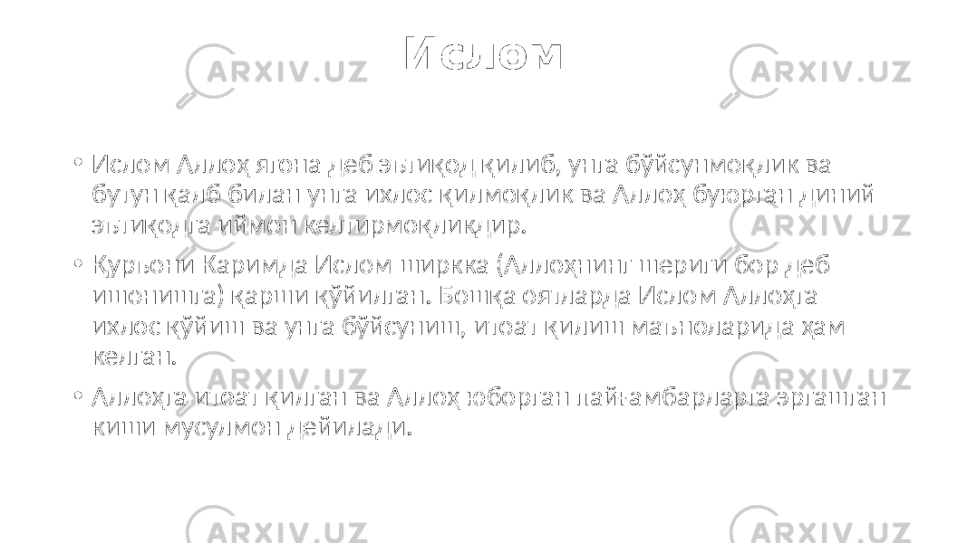 Ислом • Ислом Аллоҳ ягона деб эътиқод қилиб, унга бўйсунмоқлик ва бутун қалб билан унга ихлос қилмоқлик ва Аллоҳ буюрган диний эътиқодга иймон келтирмоқликдир. • Қуръони Каримда Ислом ширкка (Аллоҳнинг шериги бор деб ишонишга) қарши қўйилган. Бошқа оятларда Ислом Аллоҳга ихлос қўйиш ва унга бўйсуниш, итоат қилиш маъноларида ҳам келган. • Аллоҳга итоат қилган ва Аллоҳ юборган пайғамбарларга эргашган киши мусулмон дейилади. 