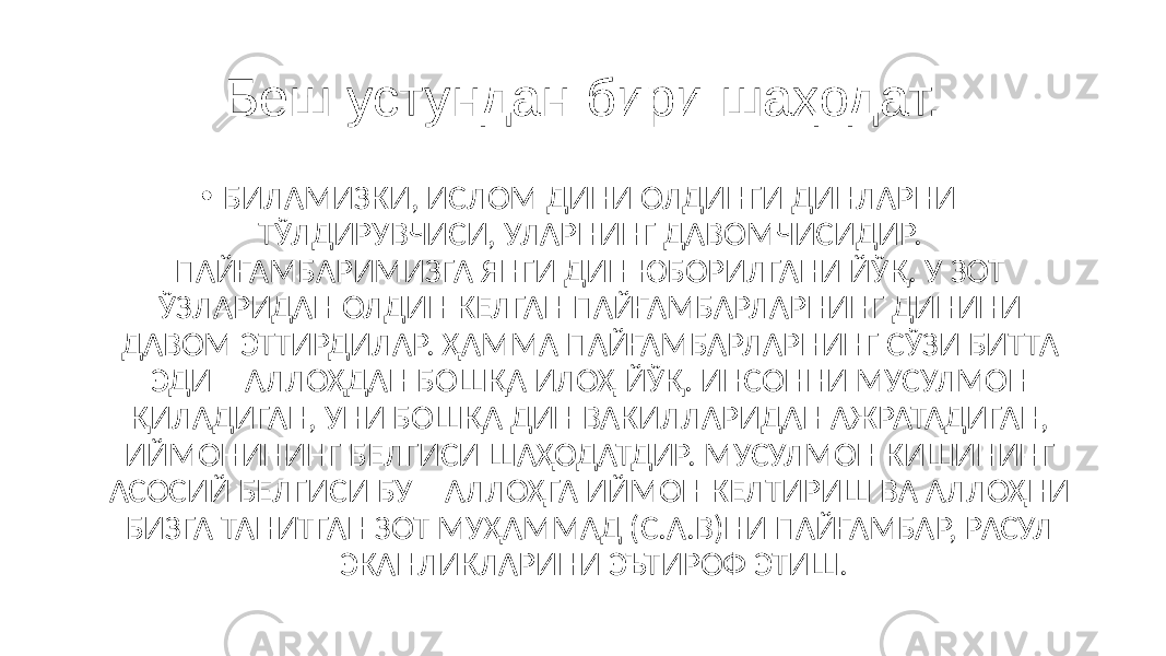 Беш устундан бири шаҳодат. • БИЛАМИЗКИ, ИСЛОМ ДИНИ ОЛДИНГИ ДИНЛАРНИ ТЎЛДИРУВЧИСИ, УЛАРНИНГ ДАВОМЧИСИДИР. ПАЙҒАМБАРИМИЗГА ЯНГИ ДИН ЮБОРИЛГАНИ ЙЎҚ. У ЗОТ ЎЗЛАРИДАН ОЛДИН КЕЛГАН ПАЙҒАМБАРЛАРНИНГ ДИНИНИ ДАВОМ ЭТТИРДИЛАР. ҲАММА ПАЙҒАМБАРЛАРНИНГ СЎЗИ БИТТА ЭДИ – АЛЛОҲДАН БОШҚА ИЛОҲ ЙЎҚ. ИНСОННИ МУСУЛМОН ҚИЛАДИГАН, УНИ БОШҚА ДИН ВАКИЛЛАРИДАН АЖРАТАДИГАН, ИЙМОНИНИНГ БЕЛГИСИ ШАҲОДАТДИР. МУСУЛМОН КИШИНИНГ АСОСИЙ БЕЛГИСИ БУ – АЛЛОҲГА ИЙМОН КЕЛТИРИШ ВА АЛЛОҲНИ БИЗГА ТАНИТГАН ЗОТ МУҲАММАД (С.А.В)НИ ПАЙҒАМБАР, РАСУЛ ЭКАНЛИКЛАРИНИ ЭЪТИРОФ ЭТИШ. 