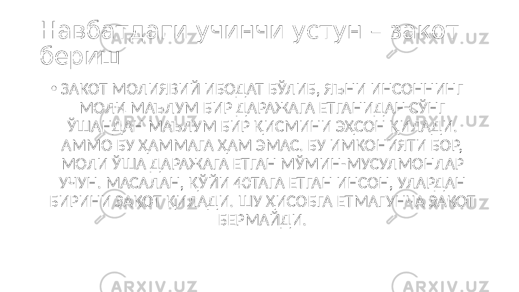 Навбатдаги учинчи устун – закот бериш. • ЗАКОТ МОЛИЯВИЙ ИБОДАТ БЎЛИБ, ЯЪНИ ИНСОННИНГ МОЛИ МАЪЛУМ БИР ДАРАЖАГА ЕТГАНИДАН СЎНГ ЎШАНДАН МАЪЛУМ БИР ҚИСМИНИ ЭҲСОН ҚИЛАДИ. АММО БУ ҲАММАГА ҲАМ ЭМАС. БУ ИМКОНИЯТИ БОР, МОЛИ ЎША ДАРАЖАГА ЕТГАН МЎМИН-МУСУЛМОНЛАР УЧУН. МАСАЛАН, ҚЎЙИ 40ТАГА ЕТГАН ИНСОН, УЛАРДАН БИРИНИ ЗАКОТ ҚИЛАДИ. ШУ ҲИСОБГА ЕТМАГУНЧА ЗАКОТ БЕРМАЙДИ. 