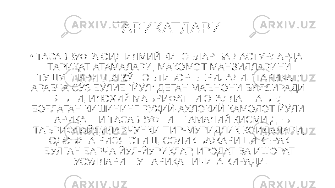 ТАРИҚАТЛАРИ • ТАСАВВУФГА ОИД ИЛМИЙ КИТОБЛАР ВА ДАСТУРЛАРДА ТАРИҚАТ АТАМАЛАРИ, МАҚОМОТ МАНЗИЛЛАРИНИ ТУШУНТИРИШГА КЎП ЭЪТИБОР БЕРИЛАДИ. “ТАРИҚАТ” АРАБЧА СЎЗ БЎЛИБ “ЙЎЛ” ДЕГАН МАЪНОНИ БИЛДИРАДИ. ЯЪНИ, ИЛОҲИЙ МАЪРИФАТНИ ЭГАЛЛАШГА БЕЛ БОҒЛАГАН КИШИНИНГ РУҲИЙ-АХЛОҚИЙ КАМОЛОТ ЙЎЛИ. ТАРИҚАТНИ ТАСАВВУФНИНГ АМАЛИЙ ҚИСМИ ДЕБ ТАЪРИФЛАЙДИЛАР.ЧУНКИ ПИР-МУРИДЛИК ҚОИДАЛАРИ, ОДОБИГА РИОЯ ЭТИШ, СОЛИК БАЖАРИШИ КЕРАК БЎЛГАН БАРЧА ЙЎЛ-ЙЎРИҚЛАР, ИРОДАТ ВА ИШОРАТ УСУЛЛАРИ ШУ ТАРИ ҚАТ ИЧИГА КИРАДИ. 