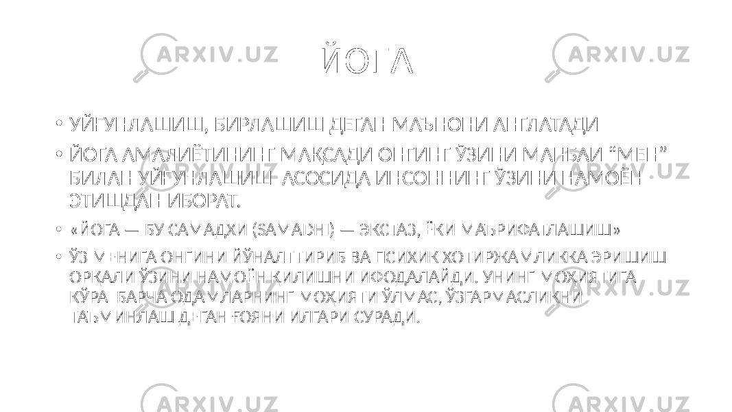 ЙОГА • УЙҒУНЛАШИШ, БИРЛАШИШ ДЕГАН МАЪНОНИ АНГЛАТАДИ • ЙОГА АМАЛИЁТИНИНГ МАҚСАДИ ОНГИНГ ЎЗИНИ МАНБАИ “МЕН” БИЛАН УЙҒУНЛАШИШ АСОСИДА ИНСОННИНГ ЎЗИНИ НАМОЁН ЭТИШДАН ИБОРАТ. • «ЙОГА — БУ САМАДХИ (SAMADHI) — ЭКСТАЗ, ЁКИ МАЪРИФАТЛАШИШ» • ЎЗ МЕНИГА ОНГИНИ ЙЎНАЛТТИРИБ ВА ПСИХИК ХОТИРЖАМЛИККА ЭРИШИШ ОРҚАЛИ ЎЗИНИ НАМОЁН ҚИЛИШНИ ИФОДАЛАЙДИ. УНИНГ МОҲИЯТИГА КЎРА БАРЧА ОДАМЛАРНИНГ МОҲИЯТИ ЎЛМАС, ЎЗГАРМАСЛИКНИ ТАЪМИНЛАШ ДЕГАН ҒОЯНИ ИЛГАРИ СУРАДИ. 