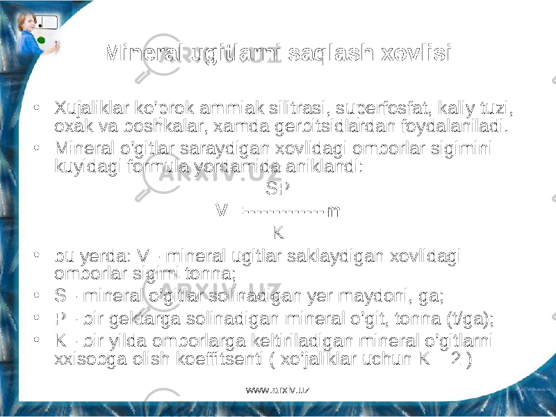 Mineral ugitlarni saqlash xovlisi • Xujaliklar ko’prok ammiak silitrasi, superfosfat, kaliy tuzi, oxak va boshkalar, xamda gerbitsidlardan foydalaniladi. • Mineral o’gitlar saraydigan xovlidagi omborlar sigimini kuyidagi formula yordamida aniklandi: SP V =-------------m K • bu yerda: V - mineral ugitlar saklaydigan xovlidagi omborlar sigimi tonna; • S - mineral o’gitlar solinadigan yer maydoni, ga; • P - bir gektarga solinadigan mineral o’git, tonna (t/ga); • K - bir yilda omborlarga keltiriladigan mineral o’gitlarni xxisobga olish koeffitsenti ( xo’jaliklar uchun K = 2 ) www.arxiv.uz 