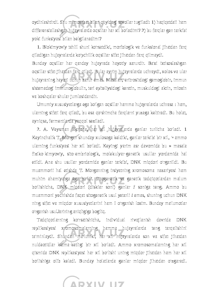 oydinlashtirdi. Shu mimosabat bilan quyidagi savollar tug&#39;iladi: 1) haqiqatdaii ham differensiallashgan hujayralarda oqsiliar har xil bo&#39;ladimi? 2) bu farqlar gen tarkibi yoki funksiyasi bilan belgilanadimi? 1. Biokimyoviy tahlil shuni ko&#39;rsatdiki, morfologik va funksional jihatdan farq qiladigan hujayralarda ko&#39;pchilik oqsiliar sifat jihatdan farq qilmaydi. Bunday oqsillar har qanday hujayrada hayotiy zarurdir. Ba&#39;zi ixtisoslashgan oqsillar sifat jihatdan farq qiladi. Bular ayrim hujayralarda uchraydi, xolos va ular hujayraning hayoti uchun zarur emas. Masalan, eritrositdagi gemoglobin, immun sistemadagi immunoglobulin, teri epiteliysidagi keratin, muskuldagi aktin, miozin va boshqalar shular jumlasidandir. Umumiy xususiyatlarga ega bo&#39;lgan oqsillar harnma hujayralarda uchrasa : ham, ularning sifati farq qiladi, bu esa qo&#39;shimcha farqlarni yuzaga keltiradi. Bu holat, ayniqsa, fermentlarda yaqqol seziladi. 2. A. Veysman fikricha, har xil hujayralarda genlar turlicha bo&#39;ladi. 1 Keyinchalik T. Morgan shunday xulosaga keldiki, genlar tarkibi bir xil, &#39;• ammo ularning funksiyasi har xil bo&#39;ladi. Keyingi yarim asr davomida bu » masala fiziko-kimyoviy, sito-embriologik, molekulyar-genetik usullar yordamida hal etildi. Ana shu usullar yordamida genlar tarkibi, DNK miqdori o&#39;rganildi. Bu muammorii hal etishda T. Morganning irsiyatning xromosoma nazariyasi ham muhim ahamiyatga ega bo&#39;ldi. Sitogenetik va genetik tadqiqotlardan malum bo&#39;lishicha, DNK miqdori (diskiar soni) genlar I soniga teng. Ammo bu muammoni yechishda faqat sitogenetik usul yetarli i emas, shuning uchun DNK ning sifat va miqdor xususiyatlarini ham I o&#39;rganish lozim. Bunday ma&#39;lumotlar o&#39;rganish usuUarining aniqligiga bog&#39;liq. Tadqiqotlarning ko&#39;rsatishicha, individual rivojlanish davrida DNK replikasiyasi xromosomalarning hamma hujayralarda teng tarqalishini ta&#39;minlaydi. Shundan ma&#39;lumki, har xil hujayralarda son va sifat jihatdan nuldeotidlar ketma-ketligi bir xil bo&#39;ladi. Ammo xromosomalarning har xil qismida DNK replikasiyasi har xil bo&#39;lishi uning miqdor jihatdan ham har xil bo&#39;lishiga olib keladi. Bunday holatlarda genlar miqdor jihatdan o&#39;zgaradi. 