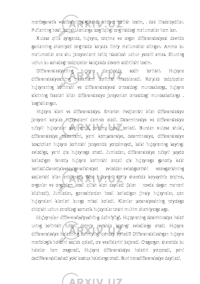 morfogenetik vazifasini belgilashda ehtiyot bo&#39;lish lozim, ; deb liisoblaydilar. Puflarning hosil bo&#39;iishi ionlarga bog&#39;liqligi to&#39;g&#39;risidagi ma&#39;lumotlar ham bor. Xulosa qilib aytganda, hujayra, to&#39;qima va organ differensiasiyasi davrida genlarning ahamiyati to&#39;g&#39;risida ko&#39;plab ilmiy ma&#39;lumotlar olingan. Ammo bu ma &#39; lumotlar ana shu jarayonlarni to &#39; liq isbotlash uchun yetarli emas . Shuning uchun bu sohadagi tadqiqotlar kelajakda davom etdirilishi lozim . Differensiasiyaning hujayra darajasida sodir bo &#39; lishi . Hujayra differensiasiyasining mexanizmi bo&#39;linish hisoblanadi. Ko&#39;plab tadqiqotlar hujayraning bo&#39;iinishi va differensiasiyasi o&#39;rtasidagi munosabatga, hujayra sikiining fazalari bilan differensiasiya jarayonlari o&#39;rtasidagi munosabatlarga . bag&#39;ishlangan. Hujayra kloni va differensiasiya. Embrion rivojlanishi bilan differensiasiya jarayoni ko&#39;plab hujayralami qamrab oladi. Determinasiya va differensiasiya tufayli hujayralar soni ortib, to&#39;qima hosil bo&#39;ladi. Bundan xulosa shuki, differensiasiya mexanizmi, ya&#39;ni kompetensiya, determinasiya, differensiasiya bosqichlari hujayra bo&#39;iinishi jarayonida yo&#39;qolmaydi, balki hujayraning keying! avlodiga, ya&#39;ni qiz hujayraga o&#39;tadi. Jumladan, differensiasiya tufayli paydo bo&#39;ladigan fenotip hujayra bo&#39;iinishi orqali qiz hujayraga genotip kabi beriladi.Genotipikvaepigenetikirsiyat avloddan-avlodgao&#39;tishi vao&#39;zgarishning saqlanishi bilan aniqlanadi. Bitta hujayrani sun&#39;iy sharoitda ko&#39;paytirib to&#39;qima, organlar va organizm hosil qilish klon deyiladi (klon - novda degan ma&#39;noni bildiradi). Jumladan, gonositiardan hosil bo&#39;ladigan jinsiy hujayralar, qon hujayralar! klonlari bunga misol bo&#39;ladi. Klonlar potensiyasining ro&#39;yobga chiqishi uchun atrofdagi somatik hujayralar ta&#39;siri muhim ahamiyatga ega. Hujayralar differensiasiyasining doimiyligi. Hujayraning determinasiya holati uning bo&#39;linishi tufayli doimiy ravishda keyingi avlodlarga o&#39;tadi. Hujayra differensiasiya holatining doimiyligi qanday bo&#39;ladi? Differensiallashgan hujayra morfologik holatini saqlab qoladi, o&#39;z vazifalarini bajaradi. O&#39;zgargan sharoitda bu holatlar ham o&#39;zgaradi, Hujayra differensiasiya holatini yo&#39;qotadi, ya&#39;ni dedifFerensiallashadi yoki boshqa holatlarga o&#39;tadi. Buni transdifferensiasiya deyiladi. 