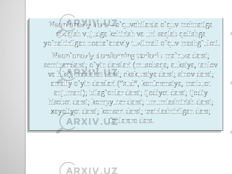 Noan`anaviy dars – o`quvchilarda o`quv mehnatiga qiziqish vujudga keltirish va uni saqlab qolishga yo`naltirilgan noana`anaviy tuzilmali o`quv mashg`uloti. Noan`anaviy darslarning turlari : ma`ruza darsi; seminar darsi; o`yin darslari (musobaqa, auksiya, tanlov va h.k.), maslahat darsi; ekskursiya darsi; sinov darsi; amaliy o`yin darslari (“sud”, konferensiya, matbuot anjumani); bilag`onlar darsi; ijodiyot darsi; ijodiy hisobot darsi; kompyuter darsi; umumlashtirish darsi; xayoliyot darsi; konsert darsi; teatrlashtirilgan dars; fanlararo dars. 40 0D2305060727 050F 0C0D230E0A 40 081A 11 070A 0A 0A 120F 210A 280A 