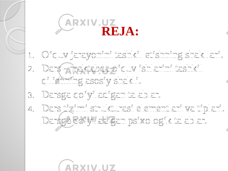 REJA: 1. O‘quv jarayonini tashkil etishning shakllari. 2. Dars - maktabda o‘quv ishlarini tashkil qilishning asosiy shakli. 3. Darsga qo‘yiladigan talablar. 4. Dars tizimi strukturasi elementlari va tiplari. Darsga qo‘yiladigan psixologik talablar. 