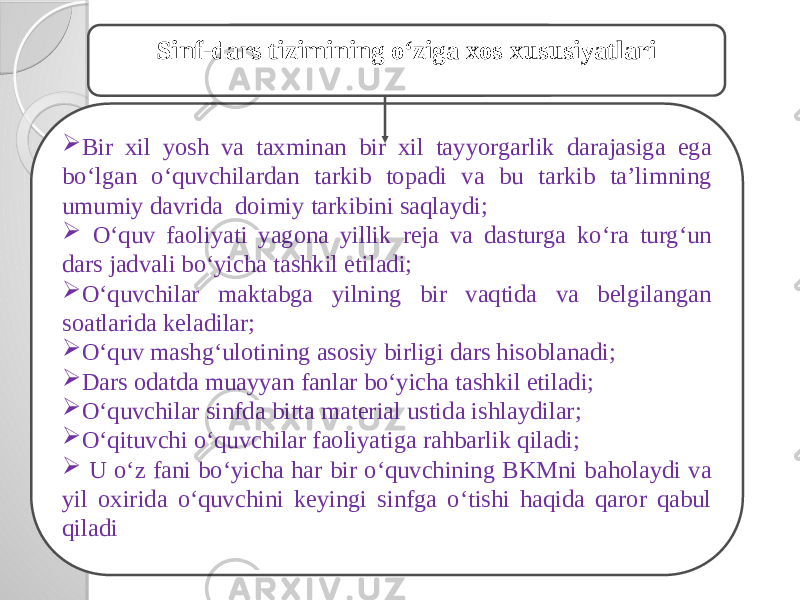 О‘ziga xos xususiyatlar  Bir xil yosh va taxminan bir xil tayyorgarlik darajasiga ega bо‘lgan о‘quvchilardan tarkib topadi va bu tarkib ta’limning umumiy davrida doimiy tarkibini saqlaydi;  О‘quv faoliyati yagona yillik reja va dasturga kо‘ra turg‘un dars jadvali bо‘yicha tashkil etiladi;  О‘quvchilar maktabga yilning bir vaqtida va belgilangan soatlarida keladilar;  О‘quv mashg‘ulotining asosiy birligi dars hisoblanadi;  Dars odatda muayyan fanlar bо‘yicha tashkil etiladi;  О‘quvchilar sinfda bitta material ustida ishlaydilar;  О‘qituvchi о‘quvchilar faoliyatiga rahbarlik qiladi;  U о‘z fani bо‘yicha har bir о‘quvchining BKMni baholaydi va yil oxirida о‘quvchini keyingi sinfga о‘tishi haqida qaror qabul qiladi Sinf-dars tizimining о‘ziga xos xususiyatlari 