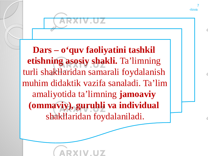 Dars – о‘quv faoliyatini tashkil etishning asosiy shakli. Ta’limning turli shakllaridan samarali foydalanish muhim didaktik vazifa sanaladi. Ta’lim amaliyotida ta’limning jamoaviy (ommaviy), guruhli va individual shakllaridan foydalaniladi. 7 -ilova 