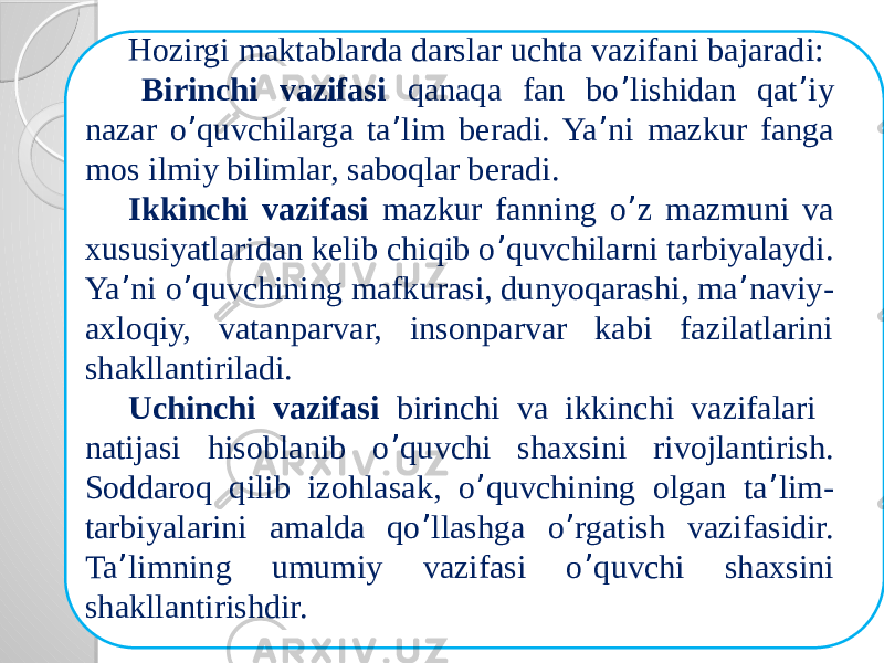 11-ilova Hozirgi maktablarda darslar uchta vazifani bajaradi: Birinchi vazifasi qanaqa fan bo ’ lishidan qat ’ iy nazar o ’ quvchilarga ta ’ lim beradi. Ya ’ ni mazkur fanga mos ilmiy bilimlar, saboqlar beradi. Ikkinchi vazifasi mazkur fanning o ’ z mazmuni va xususiyatlaridan kelib chiqib o ’ quvchilarni tarbiyalaydi. Ya ’ ni o ’ quvchining mafkurasi, dunyoqarashi, ma ’ naviy- axloqiy, vatanparvar, insonparvar kabi fazilatlarini shakllantiriladi. Uchinchi vazifasi birinchi va ikkinchi vazifalari natijasi hisoblanib o ’ quvchi shaxsini rivojlantirish. Soddaroq qilib izohlasak, o ’ quvchining olgan ta ’ lim- tarbiyalarini amalda qo ’ llashga o ’ rgatish vazifasidir. Ta ’ limning umumiy vazifasi o ’ quvchi shaxsini shakllantirishdir. 