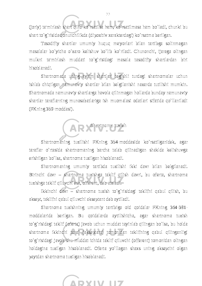 (joriy) ta&#39;mirlash shart qilib ko`rsatilsa ham, ko`rsatilmasa ham bo`ladi, chunki bu shart to`g`risida qonunchilikda (dipozitiv xarakterdagi) ko`rsatma berilgan. Tasodifiy shartlar umumiy huquq me&#39;yorlari bilan tartibga solinmagan masalalar bo`yicha o`zaro kelishuv bo`lib ko`riladi. Chunonchi, ijaraga olingan mulkni ta&#39;mirlash muddati to`g`risidagi masala tasodifiy shartlardan biri hisoblanadi. Shartnomada uning ayrim shartlari tegishli turdagi shartnomalar uchun ishlab chiqilgan namunaviy shartlar bilan belgilanishi nazarda tutilishi mumkin. Shartnomada namunaviy shartlarga havola qilinmagan hollarda bunday namunaviy shartlar taraflarning munosabatlariga ish muomalasi odatlari sifatida qo`llaniladi (FKning 359-moddasi). Shartnoma tuzish Shartnomaning tuzilishi FKning 354-moddasida ko`rsatilganidek, agar taraflar o`rtasida shartnomaning barcha talab qilinadigan shaklda kelishuvga erishilgan bo`lsa, shartnoma tuzilgan hisoblanadi. Shartnomaning umumiy tartibda tuzilishi ikki davr bilan belgilanadi. Birinchi davr – shartnoma tuzishga taklif qilish davri, bu oferta, shartnoma tuzishga taklif qiluvchi esa, offerent, deb ataladi. Ikkinchi davr – shartnoma tuzish to`g`risidagi taklifni qabul qilish, bu aksept, taklifni qabul qiluvchi akseptant deb aytiladi. Shartnoma tuzishning umumiy tartibiga oid qoidalar FKning 364-381- moddalarida berilgan. Bu qoidalarda aytilishicha , agar shartnoma tuzish to`g`risidagi taklif (oferta) javob uchun muddat tayinlab qilingan bo`lsa, bu holda shartnoma ikkinchi taraf (akseptant) tomonidan taklifning qabul qilinganligi to`g`risidagi javob shu muddat ichida taklif qiluvchi (offerent) tomonidan olingan holdagina tuzilgan hisoblanadi. Oferta yo`llagan shaxs uning akseptini olgan paytdan shartnoma tuzilgan hisoblanadi. 11 