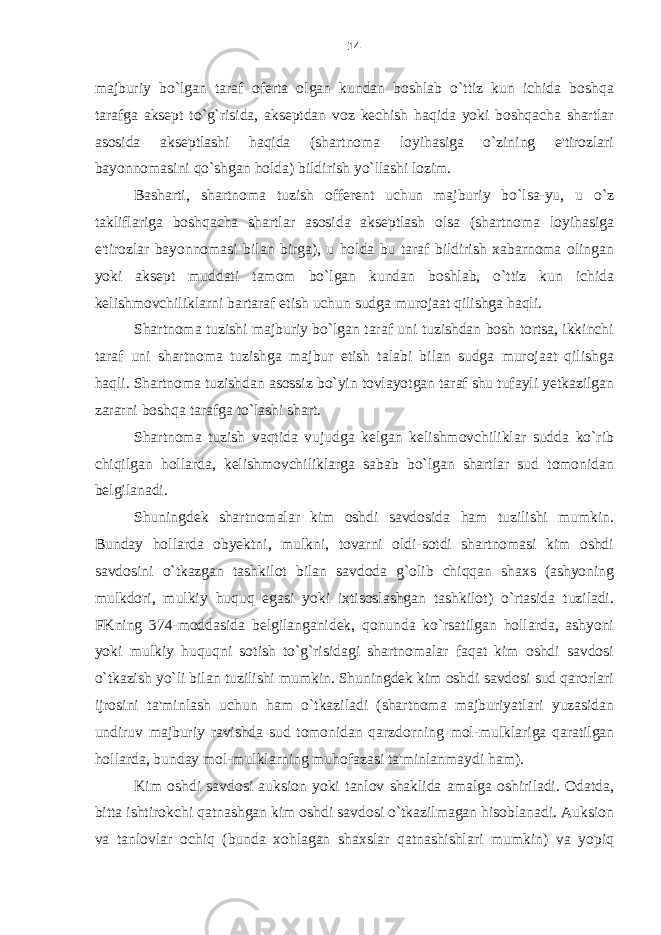 majburiy bo`lgan taraf oferta olgan kundan boshlab o`ttiz kun ichida boshqa tarafga aksept to`g`risida, akseptdan voz kechish haqida yoki boshqacha shartlar asosida akseptlashi haqida (shartnoma loyihasiga o`zining e&#39;tirozlari bayonnomasini qo`shgan holda) bildirish yo`llashi lozim. Basharti, shartnoma tuzish offerent uchun majburiy bo`lsa-yu, u o`z takliflariga boshqacha shartlar asosida akseptlash olsa (shartnoma loyihasiga e&#39;tirozlar bayonnomasi bilan birga), u holda bu taraf bildirish xabarnoma olingan yoki aksept muddati tamom bo`lgan kundan boshlab, o`ttiz kun ichida kelishmovchiliklarni bartaraf etish uchun sudga murojaat qilishga haqli. Shartnoma tuzishi majburiy bo`lgan taraf uni tuzishdan bosh tortsa, ikkinchi taraf uni shartnoma tuzishga majbur etish talabi bilan sudga murojaat qilishga haqli. Shartnoma tuzishdan asossiz bo`yin tovlayotgan taraf shu tufayli yetkazilgan zararni boshqa tarafga to`lashi shart. Shartnoma tuzish vaqtida vujudga kelgan kelishmovchiliklar sudda ko`rib chiqilgan hollarda, kelishmovchiliklarga sabab bo`lgan shartlar sud tomonidan belgilanadi. Shuningdek shartnomalar kim oshdi savdosida ham tuzilishi mumkin. Bunday hollarda obyektni, mulkni, tovarni oldi-sotdi shartnomasi kim oshdi savdosini o`tkazgan tashkilot bilan savdoda g`olib chiqqan shaxs (ashyoning mulkdori, mulkiy huquq egasi yoki ixtisoslashgan tashkilot) o`rtasida tuziladi. FKning 374-moddasida belgilanganidek, qonunda ko`rsatilgan hollarda, ashyoni yoki mulkiy huquqni sotish to`g`risidagi shartnomalar faqat kim oshdi savdosi o`tkazish yo`li bilan tuzilishi mumkin. Shuningdek kim oshdi savdosi sud qarorlari ijrosini t a &#39;minlash uchun ham o`tkaziladi (shartnoma majburiyatlari yuzasidan undiruv majburiy ravishda sud tomonidan qarzdorning mol-mulklariga qaratilgan hollarda, bunday mol-mulklarning muhofazasi ta&#39;minlanmaydi ham). Kim oshd i savdosi auksion yoki tanlov shaklida amalga oshiriladi. Odatda, bitta ishtirokchi qatnashgan kim oshdi savdosi o`tkazilmagan hisoblanadi. Auksion va tanlovlar ochiq (bunda xohlagan shaxslar qatnashishlari mumkin) va yopiq 14 