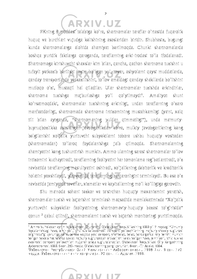 FKning 8-moddasi talabiga ko`ra, shartnomalar taraflar o`rtasida fuqarolik huquq va burchlari vujudga kelishining asoslaridan biridir. Shubhasiz, bugungi kunda shartnomalarga alohida ahamiyat berilmoqda. Chunki shartnomalarda boshqa yuridik faktlarga qaraganda, taraflarning erki-irodasi to`la ifodalanadi. Shartnomaga kirishuvchi shaxslar kim bilan, qancha, qachon shartnoma tuzishni u tufayli yetkazib berilishi lozim bo`lgan pul, tovar, ashyolarni qaysi muddatlarda, qanday transportlarda yetkazilishini, to`lov amaldagi qanday shakllarda bo`lishini mutloqo o`zi, mustaqil hal qiladilar. Ular shartnomalar tuzishda erkindirlar, shartnoma tuzishga majburlashga yo`l qo`yilmaydi 1 . Amaliyot shuni ko`rsatmoqdaki, shartnomalar tuzishning erkinligi, undan taraflarning o`zaro manfaatdorligi, shartnomada shartnoma intizomi ning mustahkamligi (ya&#39;ni, xalq tili bilan aytganda, “shartnomaning puldan qimmatligi”), unda ma&#39;muriy- buyruqbozlikka asoslangan javobgarlikdan ko`ra, mulkiy javobgarlikning keng belgilanishi xo`jalik yurituvchi subyektlarni tobora ushbu huquqiy vositadan (shartnomadan) to`laroq foydalanishga jalb qilmoqda. Shartnomalarning ahamiyatini keng tushuntirish mumkin. Ammo ularning sarasi shartnomalar to`lov intizomini kuchaytiradi, taraflarning faoliyatini har tomonlama rag`batlantiradi, o`z navbatida taraflarning mas&#39;uliyatini oshiradi, xo`jalikning debitorlik va kreditorlik holatini yaxshilaydi, pirovardida taraflarning barqarorligini ta&#39;minlaydi. Bu esa o`z navbatida jamiyatda tovarlar, xizmatlar va kapitallarning mo`l-ko`lligiga garovdir. Shu ma&#39;noda sohani tezkor va ta&#39;sirchan huquqiy mexanizmini yaratish, shartnomalar tuzish va bajarishni ta&#39;minlash maqsadida mamlakatimizda “Xo`jalik yurituvchi subyektlar faoliyatining shartnomaviy-huquqiy bazasi to`g`risida” qonun 2 qabul qilindi, shartnomalarni tuzish va bajarish monitoringi yuritilmoqda. 1 Ammo bu holatdan ayrim istisnolar bor. Chunonchi, O`zbekiston Respublikasining 1993 yil 7 maydagi “Umumiy foydalanishdagi havo, temir yo`l, ichki suv va avtomobil transporti yo`lovchilarining majburiy shaxsiy sug`urtasi to`g`risida”gi qonuniga ko`ra, parvoz vaqtida yoki aeroport, shohbekat, bekat, bandargohda ro`y berishi mumkin bo`lgan baxtsiz hodisalarda davlat majburiy sug`urtasidan o`tkazilishi kerak bo`lgan havo, temir yo`l, ichki suv va avtomobil transporti yo`lovchilari muqarrar tarzda sug`urtalanadilar. O`zbekiston Respublikasi Oliy Kengashining Axborotnomasi. 1993. 6-son. 250-modda. O`zbekistonning yangi qonunlari. 8-son. -T.: Adolat. 1994. 2 Ўзбекистон Республикаси Олий Мажлисининг Ахборотномаси. , 1998 йил . 9-сон. 170- модда. Ўзбекистоннинг янги қонунлари . 20-сон. -Т.: Адолат. 1999. 2 