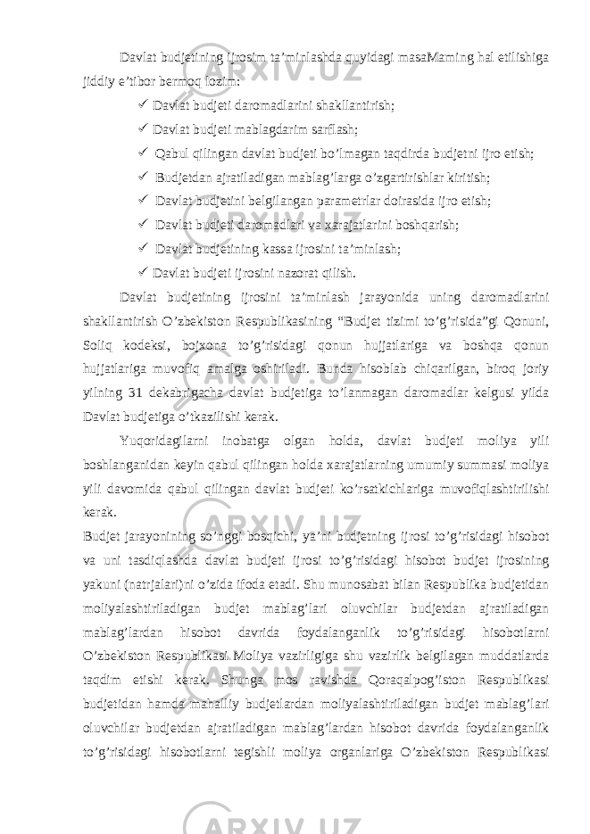 Davlat budjetining ijrosim ta’minlashda quyidagi masaMaming hal etilishiga jiddiy e’tibor bermoq lozim:  Davlat budjeti daromadlarini shakllantirish;  Davlat budjeti mablagdarim sarflash;  Qabul qilingan davlat budjeti bo’lmagan taqdirda budjetni ijro etish;  Budjetdan ajratiladigan mablag’larga o’zgartirishlar kiritish;  Davlat budjetini belgilangan parametrlar doirasida ijro etish;  Davlat budjeti daromadlari va xarajatlarini boshqarish;  Davlat budjetining kassa ijrosini ta’minlash;  Davlat budjeti ijrosini nazorat qilish. Davlat budjetining ijrosini ta’minlash jarayonida uning daromadlarini shakllantirish O’zbekiston Respublikasining “Budjet tizimi to’g’risida”gi Qonuni, Soliq kodeksi, bojxona to’g’risidagi qonun hujjatlariga va boshqa qonun hujjatlariga muvofiq amalga oshiriladi. Bunda hisoblab chiqarilgan, biroq joriy yilning 31 dekabrigacha davlat budjetiga to’lanmagan daromadlar kelgusi yilda Davlat budjetiga o’tkazilishi kerak. Yuqoridagilarni inobatga olgan holda, davlat budjeti moliya yili boshlanganidan keyin qabul qilingan holda xarajatlarning umumiy summasi moliya yili davomida qabul qilingan davlat budjeti ko’rsatkichlariga muvofiqlashtirilishi kerak. Budjet jarayonining so’nggi bosqichi, ya’ni budjetning ijrosi to’g’risidagi hisobot va uni tasdiqlashda davlat budjeti ijrosi to’g’risidagi hisobot budjet ijrosining yakuni (natrjalari)ni o’zida ifoda etadi. Shu munosabat bilan Respublika budjetidan moliyalashtiriladigan budjet mablag’lari oluvchilar budjetdan ajratiladigan mablag’lardan hisobot davrida foydalanganlik to’g’risidagi hisobotlarni O’zbekiston Respublikasi Moliya vazirligiga shu vazirlik belgilagan muddatlarda taqdim etishi kerak. Shunga mos ravishda Qoraqalpog’iston Respublikasi budjetidan hamda mahalliy budjetlardan moliyalashtiriladigan budjet mablag’lari oluvchilar budjetdan ajratiladigan mablag’lardan hisobot davrida foydalanganlik to’g’risidagi hisobotlarni tegishli moliya organlariga O’zbekiston Respublikasi vazirligi tomonidan 