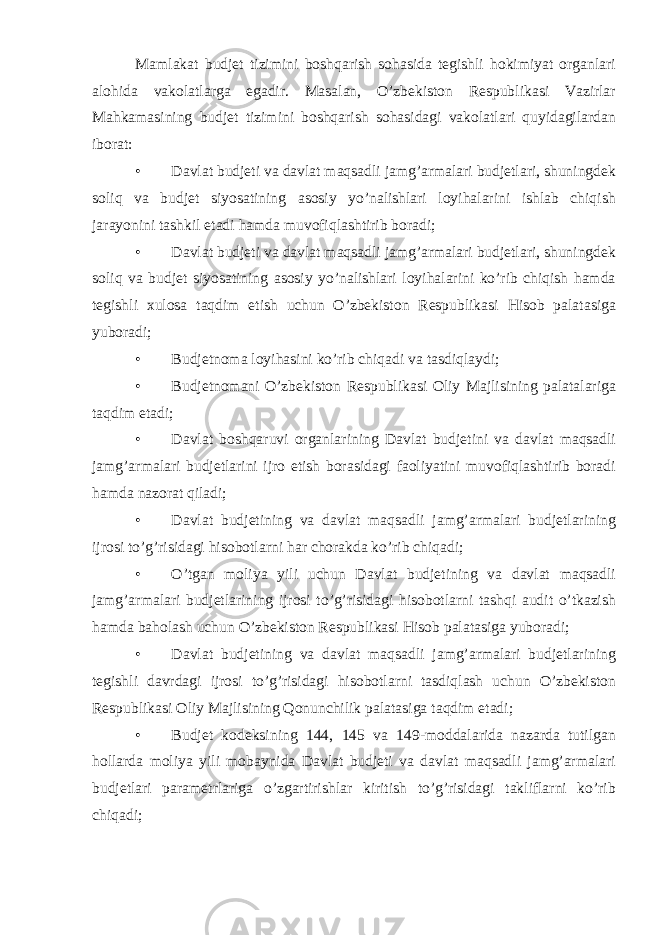 Mamlakat budjet tizimini boshqarish sohasida tegishli hokimiyat organlari alohida vakolatlarga egadir. Masalan, O’zbekiston Respublikasi Vazirlar Mahkamasining budjet tizimini boshqarish sohasidagi vakolatlari quyidagilardan iborat: • Davlat budjeti va davlat maqsadli jamg’armalari budjetlari, shuningdek soliq va budjet siyosatining asosiy yo’nalishlari loyihalarini ishlab chiqish jarayonini tashkil etadi hamda muvofiqlashtirib boradi; • Davlat budjeti va davlat maqsadli jamg’armalari budjetlari, shuningdek soliq va budjet siyosatining asosiy yo’nalishlari loyihalarini ko’rib chiqish hamda tegishli xulosa taqdim etish uchun O’zbekiston Respublikasi Hisob palatasiga yuboradi; • Budjetnoma loyihasini ko’rib chiqadi va tasdiqlaydi; • Budjetnomani O’zbekiston Respublikasi Oliy Majlisining palatalariga taqdim etadi; • Davlat boshqaruvi organlarining Davlat budjetini va davlat maqsadli jamg’armalari budjetlarini ijro etish borasidagi faoliyatini muvofiqlashtirib boradi hamda nazorat qiladi; • Davlat budjetining va davlat maqsadli jamg’armalari budjetlarining ijrosi to’g’risidagi hisobotlarni har chorakda ko’rib chiqadi; • O’tgan moliya yili uchun Davlat budjetining va davlat maqsadli jamg’armalari budjetlarining ijrosi to’g’risidagi hisobotlarni tashqi audit o’tkazish hamda baholash uchun O’zbekiston Respublikasi Hisob palatasiga yuboradi; • Davlat budjetining va davlat maqsadli jamg’armalari budjetlarining tegishli davrdagi ijrosi to’g’risidagi hisobotlarni tasdiqlash uchun O’zbekiston Respublikasi Oliy Majlisining Qonunchilik palatasiga taqdim etadi; • Budjet kodeksining 144, 145 va 149-moddalarida nazarda tutilgan hollarda moliya yili mobaynida Davlat budjeti va davlat maqsadli jamg’armalari budjetlari parametrlariga o’zgartirishlar kiritish to’g’risidagi takliflarni ko’rib chiqadi; 