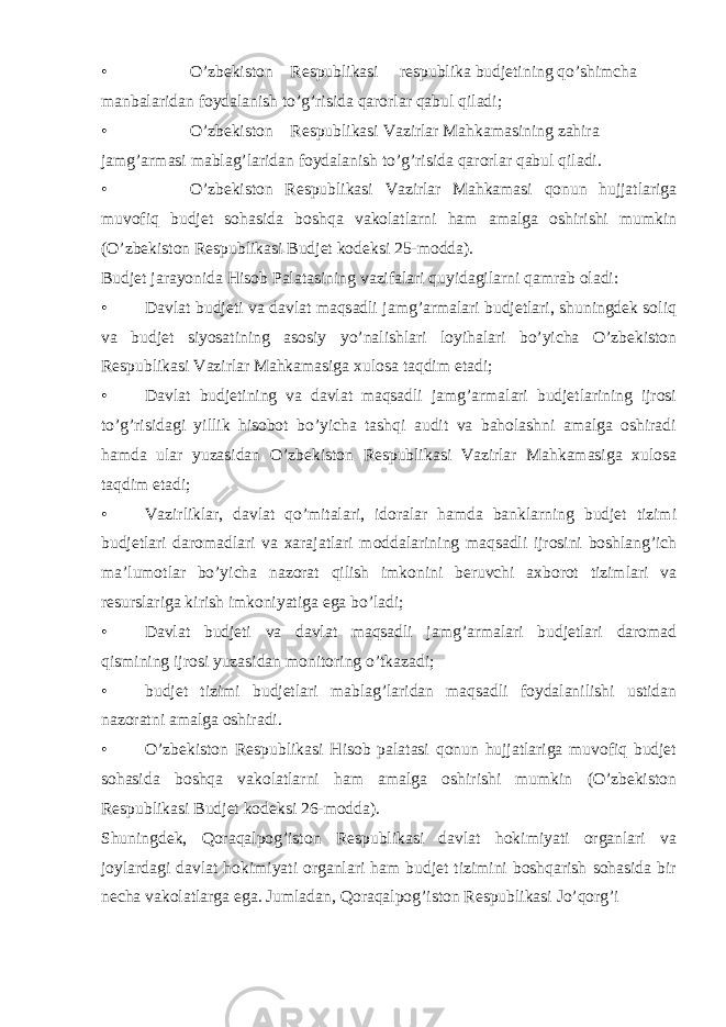 • O’zbekiston Respublikasi respublika budjetining qo’shimcha manbalaridan foydalanish to’g’risida qarorlar qabul qiladi; • O’zbekiston Respublikasi Vazirlar Mahkamasining zahira jamg’armasi mablag’laridan foydalanish to’g’risida qarorlar qabul qiladi. • O’zbekiston Respublikasi Vazirlar Mahkamasi qonun hujjatlariga muvofiq budjet sohasida boshqa vakolatlarni ham amalga oshirishi mumkin (O’zbekiston Respublikasi Budjet kodeksi 25-modda). Budjet jarayonida Hisob Palatasining vazifalari quyidagilarni qamrab oladi: • Davlat budjeti va davlat maqsadli jamg’armalari budjetlari, shuningdek soliq va budjet siyosatining asosiy yo’nalishlari loyihalari bo’yicha O’zbekiston Respublikasi Vazirlar Mahkamasiga xulosa taqdim etadi; • Davlat budjetining va davlat maqsadli jamg’armalari budjetlarining ijrosi to’g’risidagi yillik hisobot bo’yicha tashqi audit va baholashni amalga oshiradi hamda ular yuzasidan O’zbekiston Respublikasi Vazirlar Mahkamasiga xulosa taqdim etadi; • Vazirliklar, davlat qo’mitalari, idoralar hamda banklarning budjet tizimi budjetlari daromadlari va xarajatlari moddalarining maqsadli ijrosini boshlang’ich ma’lumotlar bo’yicha nazorat qilish imkonini beruvchi axborot tizimlari va resurslariga kirish imkoniyatiga ega bo’ladi; • Davlat budjeti va davlat maqsadli jamg’armalari budjetlari daromad qismining ijrosi yuzasidan monitoring o’tkazadi; • budjet tizimi budjetlari mablag’laridan maqsadli foydalanilishi ustidan nazoratni amalga oshiradi. • O’zbekiston Respublikasi Hisob palatasi qonun hujjatlariga muvofiq budjet sohasida boshqa vakolatlarni ham amalga oshirishi mumkin (O’zbekiston Respublikasi Budjet kodeksi 26-modda). Shuningdek, Qoraqalpog’iston Respublikasi davlat hokimiyati organlari va joylardagi davlat hokimiyati organlari ham budjet tizimini boshqarish sohasida bir necha vakolatlarga ega. Jumladan, Qoraqalpog’iston Respublikasi Jo’qorg’i 