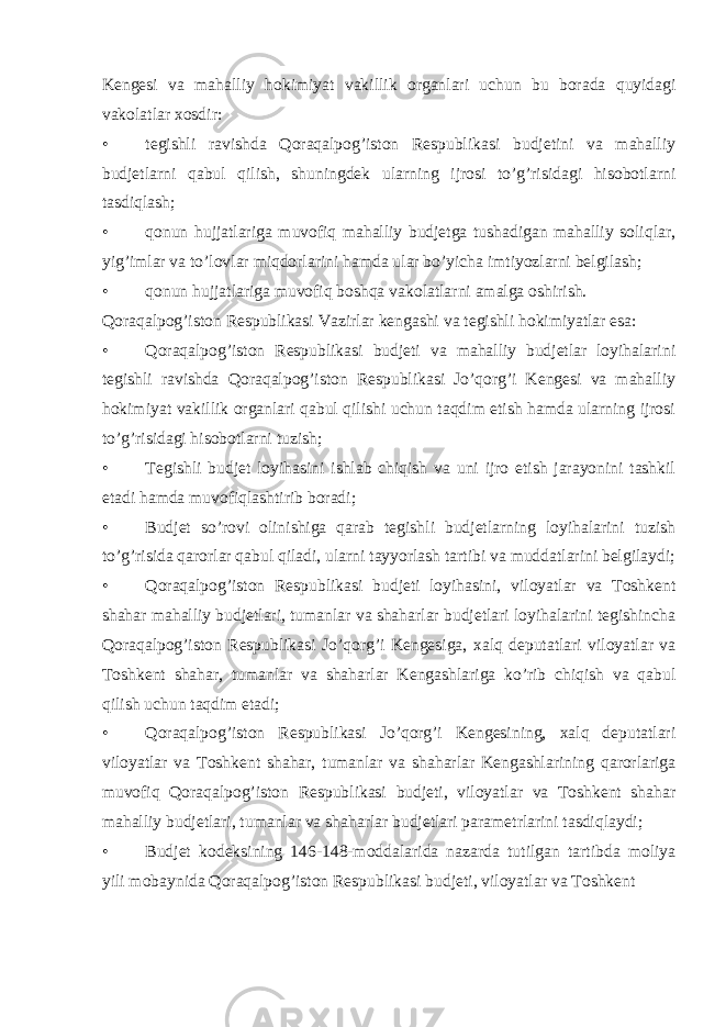 Kengesi va mahalliy hokimiyat vakillik organlari uchun bu borada quyidagi vakolatlar xosdir: • tegishli ravishda Qoraqalpog’iston Respublikasi budjetini va mahalliy budjetlarni qabul qilish, shuningdek ularning ijrosi to’g’risidagi hisobotlarni tasdiqlash; • qonun hujjatlariga muvofiq mahalliy budjetga tushadigan mahalliy soliqlar, yig’imlar va to’lovlar miqdorlarini hamda ular bo’yicha imtiyozlarni belgilash; • qonun hujjatlariga muvofiq boshqa vakolatlarni amalga oshirish. Qoraqalpog’iston Respublikasi Vazirlar kengashi va tegishli hokimiyatlar esa: • Qoraqalpog’iston Respublikasi budjeti va mahalliy budjetlar loyihalarini tegishli ravishda Qoraqalpog’iston Respublikasi Jo’qorg’i Kengesi va mahalliy hokimiyat vakillik organlari qabul qilishi uchun taqdim etish hamda ularning ijrosi to’g’risidagi hisobotlarni tuzish; • Tegishli budjet loyihasini ishlab chiqish va uni ijro etish jarayonini tashkil etadi hamda muvofiqlashtirib boradi; • Budjet so’rovi olinishiga qarab tegishli budjetlarning loyihalarini tuzish to’g’risida qarorlar qabul qiladi, ularni tayyorlash tartibi va muddatlarini belgilaydi; • Qoraqalpog’iston Respublikasi budjeti loyihasini, viloyatlar va Toshkent shahar mahalliy budjetlari, tumanlar va shaharlar budjetlari loyihalarini tegishincha Qoraqalpog’iston Respublikasi Jo’qorg’i Kengesiga, xalq deputatlari viloyatlar va Toshkent shahar, tumanlar va shaharlar Kengashlariga ko’rib chiqish va qabul qilish uchun taqdim etadi; • Qoraqalpog’iston Respublikasi Jo’qorg’i Kengesining, xalq deputatlari viloyatlar va Toshkent shahar, tumanlar va shaharlar Kengashlarining qarorlariga muvofiq Qoraqalpog’iston Respublikasi budjeti, viloyatlar va Toshkent shahar mahalliy budjetlari, tumanlar va shaharlar budjetlari parametrlarini tasdiqlaydi; • Budjet kodeksining 146-148-moddalarida nazarda tutilgan tartibda moliya yili mobaynida Qoraqalpog’iston Respublikasi budjeti, viloyatlar va Toshkent 