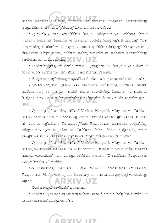 shahar mahalliy budjetlari, tumanlar va shaharlar budjetlari parametrlariga o’zgartirishlar kiritish to’g’risidagi takliflami ko’rib chiqadi; • Qoraqalpog’iston Respublikasi budjeti, viloyatlar va Toshkent shahar mahalliy budjetlari, tumanlar va shaharlar budjetlarining tegishli davrdagi ijrosi to’g’risidagi hisobotlarni Qoraqalpog’iston Respublikasi Jo’qorg’i Kengesiga, xalq deputatlari viloyatlar va Toshkent shahar, tumanlar va shaharlar Kengashlariga tasdiqlash uchun taqdim etadi; • Davlat budjetiga va davlat maqsadli jamg’armalari budjetlariga tushumlar to’liq va o’z vaqtida tushishi ustidan nazoratni tashkil etadi; • Budjet mablagTarinmg maqsadli sarflanishi ustidan nazoratni tashkil etadi; • QoraqalpogTston Respublikasi respublika budjetining, viloyatlar viloyat budjetlarining va Toshkent shahri shahar budjetining, tumanlar va shaharlar budjetlarining qo’shimcha manbalaridan foydalanish to’g’risida qarorlar qabul qiladi; • QoraqalpogTston Respublikasi Vazirlar Kengashi, viloyatlar va Toshkent shahar hokimlari ushbu moddaning birinchi qismida ko’rsatilgan vakolatlar bilan bir qatorda tegishincha QoraqalpogTston Respublikasi respublika budjetining, viloyatlar viloyat budjetlari va Toshkent shahri shahar budjetining zahira jamg’armalari mablagTaridan foydalanish to’g’risida qarorlar qabul qiladi. • QoraqalpogTston Respublikasi Vazirlar Kengashi, viloyatlar va Toshkent shahar, tumanlar va shaharlar hokimlari qonun hujjatlariga muvofiq budjet sohasida boshqa vakolatlarni ham amalga oshirishi mumkin (O’zbekiston Respublikasi Budjet kodeksi 28-modda). O’z navbatida, mamlakat budjet tizimini boshqarishda O’zbekiston Respublikasi Moliya vazirligi muhim rol o’ynab, u bu sohada quyidagi vakolatlarga egadir: • Davlat budjeti loyihasini tayyorlash; • Davlat budjeti mablagTarining tushumi va sarfi tartibini belgilash hamda ular ustidan nazoratni amalga oshirish; 