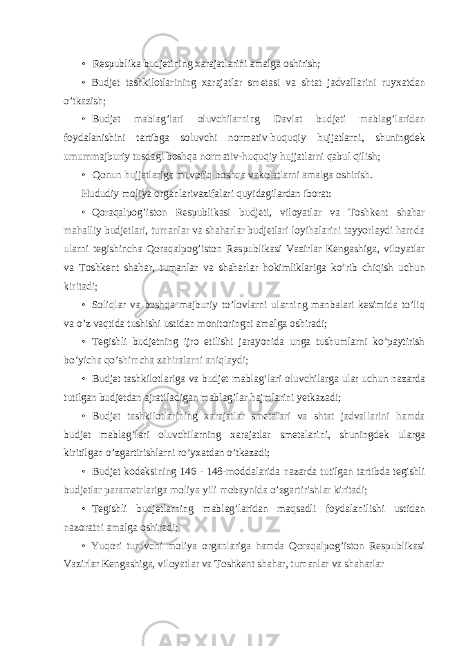 • Respublika budjetining xarajatlarini amalga oshirish; • Budjet tashkilotlarining xarajatlar smetasi va shtat jadvallarini ruyxatdan o’tkazish; • Budjet mablag’lari oluvchilarning Davlat budjeti mablag’laridan foydalanishini tartibga soluvchi normativ-huquqiy hujjatlarni, shuningdek umummajburiy tusdagi boshqa normativ-huquqiy hujjatlarni qabul qilish; • Qonun hujjatlariga muvofiq boshqa vakolatlarni amalga oshirish. Hududiy moliya organlarivazifalari quyidagilardan iborat: • Qoraqalpog’iston Respublikasi budjeti, viloyatlar va Toshkent shahar mahalliy budjetlari, tumanlar va shaharlar budjetlari loyihalarini tayyorlaydi hamda ularni tegishincha Qoraqalpog’iston Respublikasi Vazirlar Kengashiga, viloyatlar va Toshkent shahar, tumanlar va shaharlar hokimliklariga ko’rib chiqish uchun kiritadi; • Soliqlar va boshqa majburiy to’lovlarni ularning manbalari kesimida to’liq va o’z vaqtida tushishi ustidan monitoringni amalga oshiradi; • Tegishli budjetning ijro etilishi jarayonida unga tushumlarni ko’paytirish bo’yicha qo’shimcha zahiralarni aniqlaydi; • Budjet tashkilotlariga va budjet mablag’lari oluvchilarga ular uchun nazarda tutilgan budjetdan ajratiladigan mablag’lar hajmlarini yetkazadi; • Budjet tashkilotlarining xarajatlar smetalari va shtat jadvallarini hamda budjet mablag’lari oluvchilarning xarajatlar smetalarini, shuningdek ularga kiritilgan o’zgartirishlarni ro’yxatdan o’tkazadi; • Budjet kodeksining 146 - 148-moddalarida nazarda tutilgan tartibda tegishli budjetlar parametrlariga moliya yili mobaynida o’zgartirishlar kiritadi; • Tegishli budjetlarning mablag’laridan maqsadli foydalanilishi ustidan nazoratni amalga oshiradi; • Yuqori turuvchi moliya organlariga hamda Qoraqalpog’iston Respublikasi Vazirlar Kengashiga, viloyatlar va Toshkent shahar, tumanlar va shaharlar 