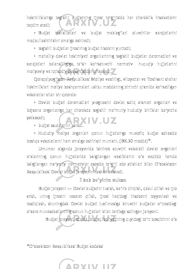 hokimliklariga tegishli budjetning ijrosi to’g’risida har choraklik hisobotlami taqdim etadi; • Budjet tashkilotlari va budjet mablag’lari oluvchilar xarajatlarini maqbullashtirishni amalga oshiradi; • tegishli budjetlar ijrosining budjet hisobini yuritadi; • mahalliy davlat hokimiyati organlarining tegishli budjetlar daromadlari va xarajatlari balansliligiga ta’sir ko’rsatuvchi normativ -huquqiy hujjatlarini moliyaviy va iqtisodiy ekspertizadan o’tkazadi. Qoraqalpog’iston Respublikasi Moliya vazirligi, viloyatlar va Toshkent shahar hokimliklari moliya boshqarmalari ushbu moddaning birinchi qismida ko’rsatilgan vakolatlar bilan bir qatorda: • Davlat budjeti daromadlari prognozini davlat soliq xizmati organlari va bojxona organlariga har chorakda tegishli ma’muriy-hududiy birliklar bo’yicha yetkazadi; • budjet ssudalarini beradi. • Hududiy moliya organlari qonun hujjatlariga muvofiq budjet sohasida boshqa vakolatlarni ham amalga oshirishi mumkin. (BK.30-modda) 10 . Umuman olganda jarayonida ishtirok etuvchi vakolatli davlat organlari o’zlarining qonun hujjatlarida belgilangan vazifalarini o’z vaqtida hamda belgilangan me’yoriy normativlar asosida to’g’ri ado etishlari bilan O’zbekiston Respublikasi Davlat budjet jarayonini tashkil etishadi. I bob bo’yicha xulosa Budjet jarayoni — Davlat budjetini tuzish, ko’rib chiqish, qabul qilish va ijro etish, uning ijrosini nazorat qilish, ijrosi haqidagi hisobotni tayyorlash va tasdiqlash, shuningdek Davlat budjeti tuzilmasiga kiruvchi budjetlar o’rtasidagi o’zaro munosabatlarning qonun hujjatlari bilan tartibga solingan jarayoni. Budjet jarayoni, odatda, budjet faoliyatining quyidagi to’rt bosqichini o’z 10 O’zbekiston Respublikasi Budjet kodeksi 