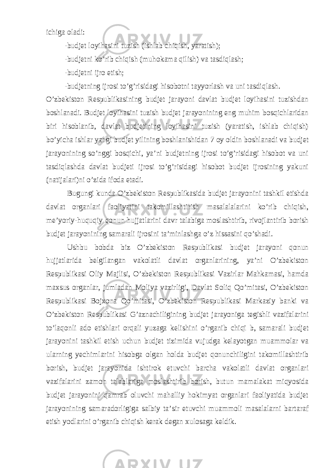 ichiga oladi: -budjet loyihasini tuzish (ishlab chiqish, yaratish); -budjetni ko’rib chiqish (muhokama qilish) va tasdiqlash; -budjetni ijro etish; -budjetning ijrosi to’g’risidagi hisobotni tayyorlash va uni tasdiqlash. O’zbekiston Respublikasining budjet jarayoni davlat budjet loyihasini tuzishdan boshlanadi. Budjet loyihasini tuzish budjet jarayonining eng muhim bosqichlaridan biri hisoblanib, davlat budjetining loyihasini tuzish (yaratish, ishlab chiqish) bo’yicha ishlar yangi budjet yilining boshlanishidan 7 oy oldin boshlanadi va budjet jarayonining so’nggi bosqichi, ya’ni budjetning ijrosi to’g’risidagi hisobot va uni tasdiqlashda davlat budjeti ijrosi to’g’risidagi hisobot budjet ijrosining yakuni (natijalari)ni o’zida ifoda etadi. Bugungi kunda O’zbekiston Respublikasida budjet jarayonini tashkil etishda davlat organlari faoliyatini takomillashtirish masalalalarini ko’rib chiqish, me’yoriy-huquqiy qonun hujjatlarini davr talabiga moslashtirib, rivojlantirib borish budjet jarayonining samarali ijrosini ta’minlashga o’z hissasini qo’shadi. Ushbu bobda biz O’zbekiston Respublikasi budjet jarayoni qonun hujjatlarida belgilangan vakolatli davlat organlarining, ya’ni O’zbekiston Respublikasi Oliy Majlisi, O’zbekiston Respublikasi Vazirlar Mahkamasi, hamda maxsus organlar, jumladan Moliya vazirligi, Davlat Soliq Qo’mitasi, O’zbekiston Respublikasi Bojxona Qo’mitasi, O’zbekiston Respublikasi Markaziy banki va O’zbekiston Respublikasi G’aznachiligining budjet jarayoniga tegishli vazifalarini to’laqonli ado etishlari orqali yuzaga kelishini o’rganib chiqi b, samarali budjet jarayonini tashkil etish uchun budjet tizimida vujudga kelayotgan muammolar va ularning yechimlarini hisobga olgan holda budjet qonunchiligini takomillashtirib borish, budjet jarayonida ishtirok etuvchi barcha vakolatli davlat organlari vazifalarini zamon talablariga moslashtirib borish, butun mamalakat miqyosida budjet jarayonini qamrab oluvchi mahalliy hokimyat organlari faoliyatida budjet jarayonining samaradorligiga salbiy ta’sir etuvchi muammoli masalalarni bartaraf etish yodlarini o’rganib chiqish kerak degan xulosaga keldik. 