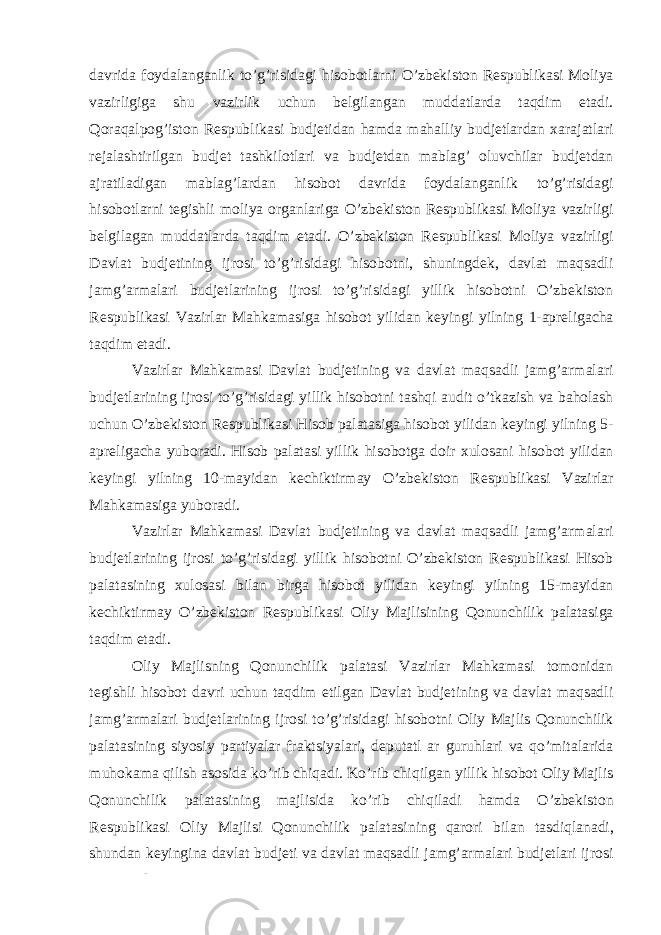 davrida foydalanganlik to’g’risidagi hisobotlarni O’zbekiston Respublikasi Moliya vazirligiga shu vazirlik uchun belgilangan muddatlarda taqdim etadi. Qoraqalpog’iston Respublikasi budjetidan hamda mahalliy budjetlardan xarajatlari rejalashtirilgan budjet tashkilotlari va budjetdan mablag’ oluvchilar budjetdan ajratiladigan mablag’lardan hisobot davrida foydalanganlik to’g’risidagi hisobotlarni tegishli moliya organlariga O’zbekiston Respublikasi Moliya vazirligi belgilagan muddatlarda taqdim etadi. O’zbekiston Respublikasi Moliya vazirligi Davlat budjetining ijrosi to’g’risidagi hisobotni, shuningdek, davlat maqsadli jamg’armalari budjetlarining ijrosi to’g’risidagi yillik hisobotni O’zbekiston Respublikasi Vazirlar Mahkamasiga hisobot yilidan keyingi yilning 1-apreligacha taqdim etadi. Vazirlar Mahkamasi Davlat budjetining va davlat maqsadli jamg’armalari budjetlarining ijrosi to’g’risidagi yillik hisobotni tashqi audit o’tkazish va baholash uchun O’zbekiston Respublikasi Hisob palatasiga hisobot yilidan keyingi yilning 5- apreligacha yuboradi. Hisob palatasi yillik hisobotga doir xulosani hisobot yilidan keyingi yilning 10-mayidan kechiktirmay O’zbekiston Respublikasi Vazirlar Mahkamasiga yuboradi. Vazirlar Mahkamasi Davlat budjetining va davlat maqsadli jamg’armalari budjetlarining ijrosi to’g’risidagi yillik hisobotni O’zbekiston Respublikasi Hisob palatasining xulosasi bilan birga hisobot yilidan keyingi yilning 15-mayidan kechiktirmay O’zbekiston Respublikasi Oliy Majlisining Qonunchilik palatasiga taqdim etadi. Oliy Majlisning Qonunchilik palatasi Vazirlar Mahkamasi tomonidan tegishli hisobot davri uchun taqdim etilgan Davlat budjetining va davlat maqsadli jamg’armalari budjetlarining ijrosi to’g’risidagi hisobotni Oliy Majlis Qonunchilik palatasining siyosiy partiyalar fraktsiyalari, deputatl ar guruhlari va qo’mitalarida muhokama qilish asosida ko’rib chiqadi. Ko’rib chiqilgan yillik hisobot Oliy Majlis Qonunchilik palatasining majlisida ko’rib chiqiladi hamda O’zbekiston Respublikasi Oliy Majlisi Qonunchilik palatasining qarori bilan tasdiqlanadi, shundan keyingina davlat budjeti va davlat maqsadli jamg’armalari budjetlari ijrosi to’g’risida yillik hisoboti O’zbekiston Respublikasi Moliya vazirligining rasmiy 