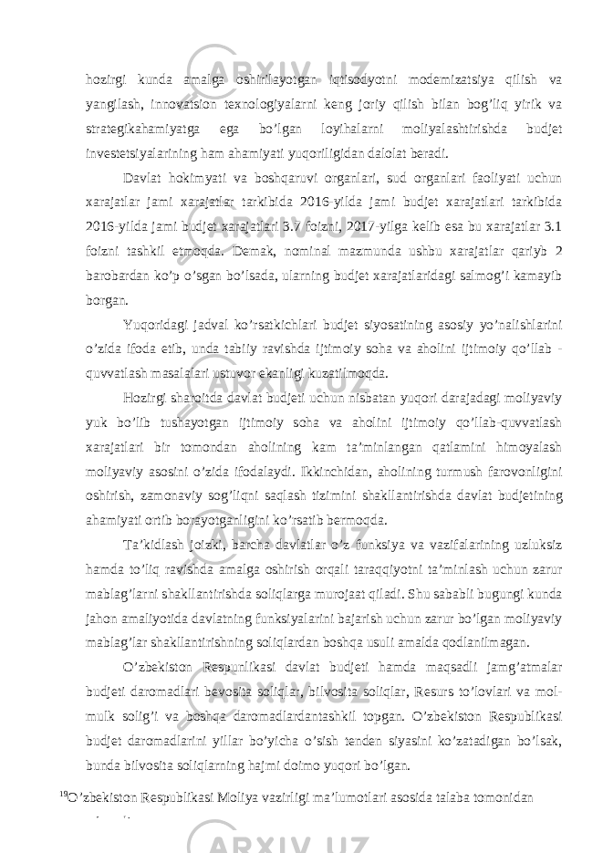 hozirgi kunda amalga oshirilayotgan iqtisodyotni modemizatsiya qilish va yangilash, innovatsion texnologiyalarni keng joriy qilish bilan bog’liq yirik va strategikahamiyatga ega bo’lgan loyihalarni moliyalashtirishda budjet investetsiyalarining ham ahamiyati yuqoriligidan dalolat beradi. Davlat hokimyati va boshqaruvi organlari, sud organlari faoliyati uchun xarajatlar jami xarajatlar tarkibida 2016-yilda jami budjet xarajatlari tarkibida 2016-yilda jami budjet xarajatlari 3.7 foizni, 2017-yilga kelib esa bu xarajatlar 3.1 foizni tashkil etmoqda. Demak, nominal mazmunda ushbu xarajatlar qariyb 2 barobardan ko’p o’sgan bo’lsada, ularning budjet xarajatlaridagi salmog’i kamayib borgan. Yuqoridagi jadval ko’rsatkichlari budjet siyosatining asosiy yo’nalishlarini o’zida ifoda etib, unda tabiiy ravishda ijtimoiy soha va aholini ijtimoiy qo’llab - quvvatlash masalalari ustuvor ekanligi kuzatilmoqda. Hozirgi sharoitda davlat budjeti uchun nisbatan yuqori darajadagi moliyaviy yuk bo’lib tushayotgan ijtimoiy soha va aholini ijtimoiy qo’llab-quvvatlash xarajatlari bir tomondan aholining kam ta’minlangan qatlamini himoyalash moliyaviy asosini o’zida ifodalaydi. Ikkinchidan, aholining turmush farovonligini oshirish, zamonaviy sog’liqni saqlash tizimini shakllantirishda davlat budjetining ahamiyati ortib borayotganligini ko’rsatib bermoqda. Ta’kidlash joizki, barcha davlatlar o’z funksiya va vazifalarining uzluksiz hamda to’liq ravishda amalga oshirish orqali taraqqiyotni ta’minlash uchun zarur mablag’larni shakllantirishda soliqlarga murojaat qiladi. Shu sababli bugungi kunda jahon amaliyotida davlatning funksiyalarini bajarish uchun zarur bo’lgan moliyaviy mablag’lar shakllantirishning soliqlardan boshqa usuli amalda qodlanilmagan. O’zbekiston Respunlikasi davlat budjeti hamda maqsadli jamg’atmalar budjeti daromadlari bevosita soliqlar, bilvosita soliqlar, Resurs to’lovlari va mol- mulk solig’i va boshqa daromadlardantashkil topgan. O’zbekiston Respublikasi budjet daromadlarini yillar bo’yicha o’sish tenden siyasini ko’zatadigan bo’lsak, bunda bilvosita soliqlarning hajmi doimo yuqori bo’lgan. 19 O’zbekiston Respublikasi Moliya vazirligi ma’lumotlari asosida talaba tomonidan tayyorlanadi 