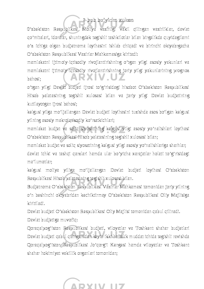 2 -bob bo’yicha xulosa 0’zbekiston Respublikasi Moliya vazirligi vakil qilingan vazirliklar, davlat qo’mitalari, idoralar, shuningdek tegishli tashkilotlar bilan birgalikda quyidagilarni o’z ichiga olgan budjetnoma loyihasini ishlab chiqadi va birinchi oktyabrgacha O’zbekiston Respublikasi Vazirlar Mahkamasiga kiritadi: mamlakatni ijtimoiy-iqtisodiy rivojlantirishning o’tgan yilgi asosiy yakunlari va mamlakatni ijtimoiy-iqtisodiy rivojlantirishning joriy yilgi yakunlarining prognoz bahosi; o’tgan yilgi Davlat budjeti ijrosi to’g’risidagi hisobot O’zbekiston Respublikasi Hisob palatasining tegishli xulosasi bilan va joriy yilgi Davlat budjetining kutilayotgan ijrosi bahosi; kelgusi yilga mo’ljallangan Davlat budjeti loyihasini tuzishda asos bo’lgan kelgusi yilning asosiy makroiqtisodiy ko’rsatkichlari; mamlakat budjet va soliq siyosatining kelgusi yilgi asosiy yo’nalishlari loyihasi O’zbekiston Respublikasi Hisob palatasining tegishli xulosasi bilan; mamlakat budjet va soliq siyosatining kelgusi yilgi asosiy yo’nalishlariga sharhlar; davlat ichki va tashqi qarzlari hamda ular bo’yicha xarajatlar holati to’g’risidagi ma’lumotlar; kelgusi moliya yiliga mo’ljallangan Davlat budjeti loyihasi O’zbekiston Respublikasi Hisob palatasining tegishli xulosasi bilan. Budjetnoma O’zbekiston Respublikasi Vazirlar Mahkamasi tomonidan joriy yilning o’n beshinchi oktyabridan kechiktirmay O’zbekiston Respublikasi Oliy Majlisiga kiritiladi. Davlat budjeti O’zbekiston Respublikasi Oliy Majlisi tomonidan qabul qilinadi. Davlat budjetiga muvofiq: Qoraqalpog’iston Respublikasi budjeti, viloyatlar va Toshkent shahar budjetlari Davlat budjeti qabul qilinganidan keyin ikki haftalik muddat ichida tegishli ravishda Qoraqalpog’iston Respublikasi Jo’qorg’i Kengesi hamda viloyatlar va Toshkent shahar hokimiyat vakillik organlari tomonidan; 