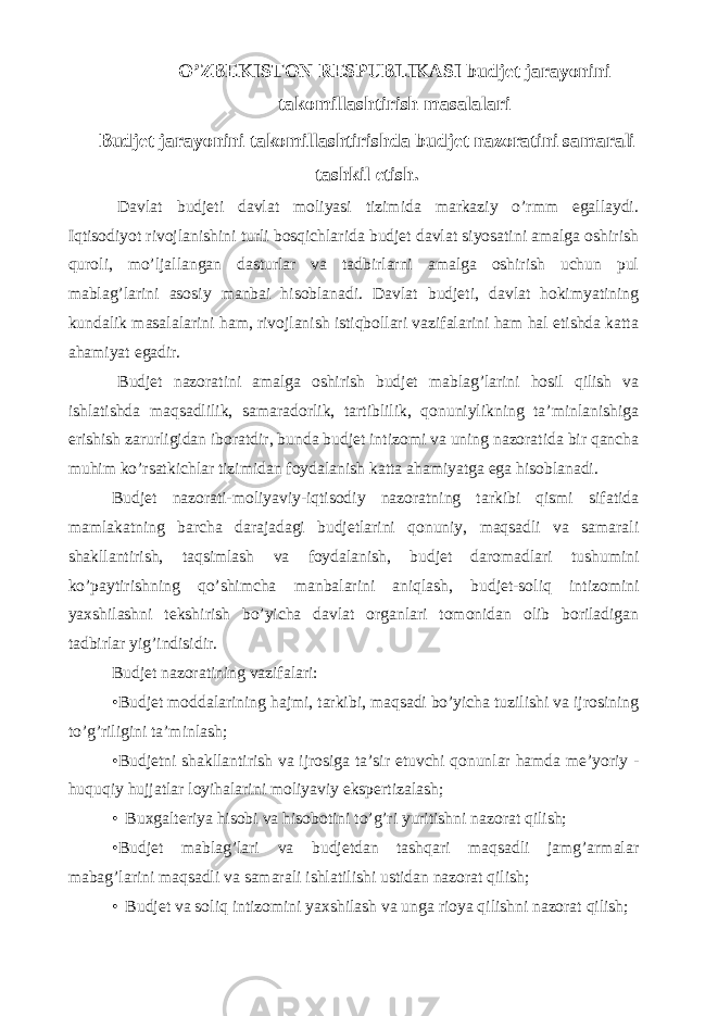 O’ZBEKISTON RESPUBLIKASI budjet jarayonini takomillashtirish masalalari Budjet jarayonini takomillashtirishda budjet nazoratini samarali tashkil etish. Davlat budjeti davlat moliyasi tizimida markaziy o’rmm egallaydi. Iqtisodiyot rivojlanishini turli bosqichlarida budjet davlat siyosatini amalga oshirish quroli, mo’ljallangan dasturlar va tadbirlarni amalga oshirish uchun pul mablag’larini asosiy manbai hisoblanadi. Davlat budjeti, davlat hokimyatining kundalik masalalarini ham, rivojlanish istiqbollari vazifalarini ham hal etishda katta ahamiyat egadir. Budjet nazoratini amalga oshirish budjet mablag’larini hosil qilish va ishlatishda maqsadlilik, samaradorlik, tartiblilik, qonuniylikning ta’minlanishiga erishish zarurligidan iboratdir, bunda budjet intizomi va uning nazoratida bir qancha muhim ko’rsatkichlar tizimidan foydalanish katta ahamiyatga ega hisoblanadi. Budjet nazorati-moliyaviy-iqtisodiy nazoratning tarkibi qismi sifatida mamlakatning barcha darajadagi budjetlarini qonuniy, maqsadli va samarali shakllantirish, taqsimlash va foydalanish, budjet daromadlari tushumini ko’paytirishning qo’shimcha manbalarini aniqlash, budjet-soliq intizomini yaxshilashni tekshirish bo’yicha davlat organlari tomonidan olib boriladigan tadbirlar yig’indisidir. Budjet nazoratining vazifalari: • Budjet moddalarining hajmi, tarkibi, maqsadi bo’yicha tuzilishi va ijrosining to’g’riligini ta’minlash; • Budjetni shakllantirish va ijrosiga ta’sir etuvchi qonunlar hamda me’yoriy - huquqiy hujjatlar loyihalarini moliyaviy ekspertizalash; • Buxgalteriya hisobi va hisobotini to’g’ri yuritishni nazorat qilish; • Budjet mablag’lari va budjetdan tashqari maqsadli jamg’armalar mabag’larini maqsadli va samarali ishlatilishi ustidan nazorat qilish; • Budjet va soliq intizomini yaxshilash va unga rioya qilishni nazorat qilish; 