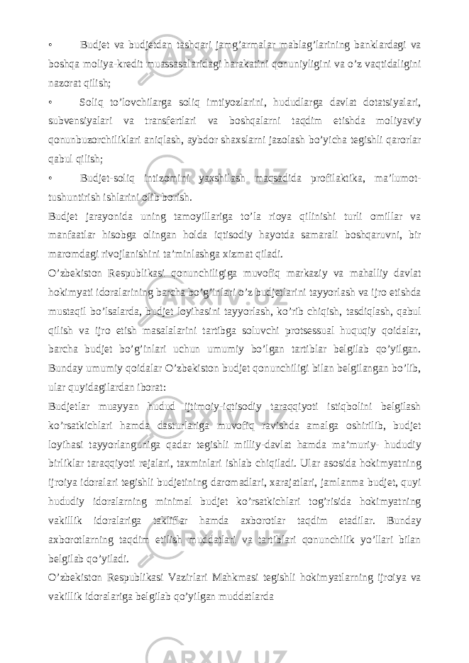 • Budjet va budjetdan tashqari jamg’armalar mablag’larining banklardagi va boshqa moliya-kredit muassasalaridagi harakatini qonuniyligini va o’z vaqtidaligini nazorat qilish; • Soliq to’lovchilarga soliq imtiyozlarini, hududlarga davlat dotatsiyalari, subvensiyalari va transfertlari va boshqalarni taqdim etishda moliyaviy qonunbuzorchiliklari aniqlash, aybdor shaxslarni jazolash bo’yicha tegishli qarorlar qabul qilish; • Budjet-soliq intizomini yaxshilash maqsadida profilaktika, ma’lumot- tushuntirish ishlarini olib borish. Budjet jarayonida uning tamoyillariga to’la rioya qilinishi turli omillar va manfaatlar hisobga olingan holda iqtisodiy hayotda samarali boshqaruvni, bir maromdagi rivojlanishini ta’minlashga xizmat qiladi. O’zbekiston Respublikasi qonunchiligiga muvofiq markaziy va mahalliy davlat hokimyati idoralarining barcha bo’g’inlari o’z budjetlarini tayyorlash va ijro etishda mustaqil bo’lsalarda, budjet loyihasini tayyorlash, ko’rib chiqish, tasdiqlash, qabul qilish va ijro etish masalalarini tartibga soluvchi protsessual huquqiy qoidalar, barcha budjet bo’g’inlari uchun umumiy bo’lgan tartiblar belgilab qo’yilgan. Bunday umumiy qoidalar O’zbekiston budjet qonunchiligi bilan belgilangan bo’lib, ular quyidagilardan iborat: Budjetlar muayyan hudud ijtimoiy-iqtisodiy taraqqiyoti istiqbolini belgilash ko’rsatkichlari hamda dasturlariga muvofiq ravishda amalga oshirilib, budjet loyihasi tayyorlanguniga qadar tegishli milliy-davlat hamda ma’muriy- hududiy birliklar taraqqiyoti rejalari, taxminlari ishlab chiqiladi. Ular asosida hokimyatning ijroiya idoralari tegishli budjetining daromadlari, xarajatlari, jamlanma budjet, quyi hududiy idoralarning minimal budjet ko’rsatkichlari tog’risida hokimyatning vakillik idoralariga takliflar hamda axborotlar taqdim etadilar. Bunday axborotlarning taqdim etilish muddatlari va tartiblari qonunchilik yo’llari bilan belgilab qo’yiladi. O’zbekiston Respublikasi Vazirlari Mahkmasi tegishli hokimyatlarning ijroiya va vakillik idoralariga belgilab qo’yilgan muddatlarda 