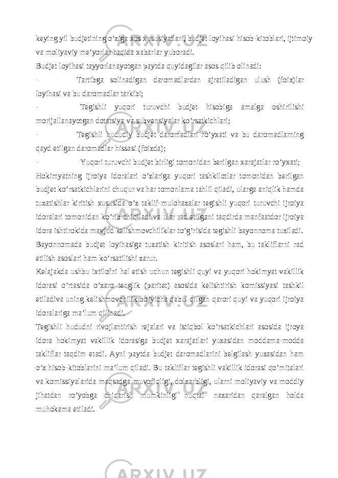 keying yil budjetining o’ziga xos xususiyatlari, budjet loyihasi hisob-kitoblari, ijtimoiy va moliyaviy me’yorlar haqida xabarlar yuboradi. Budjet loyihasi tayyorlanayotgan paytda quyidagilar asos qilib olinadi: - Tartibga solinadigan daromadlardan ajratiladigan ulush (foiz)lar loyihasi va bu daromadlar tarkibi; - Tegishli yuqori turuvchi budjet hisobiga amalga oshirilishi morijallanayotgan dotatsiya va subvensiyalar ko’rsatkichlari; - Tegishli hududiy budjet daromadlari ro’yxati va bu daromadlarning qayd etilgan daromadlar hissasi (foizda); - Yuqori turuvchi budjet birligi tomonidan berilgan xarajatlar ro’yxati; Hokimyatning ijroiya idoralari o’zlariga yuqori tashkilotlar tomonidan berilgan budjet ko’rsatkichlarini chuqur va har tomonlama tahlil qiladi, ularga aniqlik hamda tuzatishlar kiritish xususida o’z taklif-mulohazalar tegishli yuqori turuvchi ijroiya idoralari tomonidan ko’rib chiqiladi va ular rad etilgani taqdirda manfaatdor ijroiya idora ishtirokida mavjud kelishmovchiliklar to’g’risida tegishli bayonnoma tuziladi. Bayonnomada budjet loyihasiga tuzatish kiritish asoslari ham, bu takliflarni rad etilish asoslari ham ko’rsatilishi zarur. Kelajakda ushbu ixtilofni hal etish uchun tegishli quyi va yuqori hokimyat vakillik idorasi o’rtasida o’zaro tenglik (paritet) asosida kelishtirish komissiyasi tashkil etiladiva uning kelishmovchilik bo’yicha qabul qilgan qarori quyi va yuqori ijroiya idoralariga ma’lum qilinadi. Tegishli hududni rivojlantirish rejalari va istiqbol ko’rsatkichlari asosida ijroya idora hokimyat vakillik idorasiga budjet xarajatlari yuzasidan moddama-modda takliflar taqdim etadi. Ayni paytda budjet daromadlarini belgilash yuzasidan ham o’z hisob-kitoblarini ma’lum qiladi. Bu takliflar tegishli vakillik idorasi qo’mitalari va komissiyalarida maqsadga muvofiqligi, dolzarbligi, ularni moliyaviy va moddiy jihatdan ro’yobga chiqarish mumkinligi nuqtai- nazaridan qaralgan holda muhokama etiladi. 