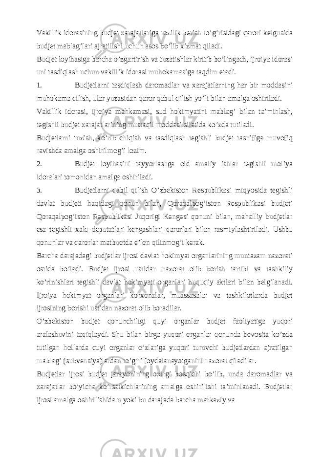 Vakillik idorasining budjet xarajatlariga rozilik berish to’g’risidagi qarori kelgusida budjet mablag’lari ajratilishi uchun asos bo’lib xizmat qiladi. Budjet loyihasiga barcha o’zgartirish va tuzatishlar kiritib bo’lingach, ijroiya idorasi uni tasdiqlash uchun vakillik idorasi muhokamasiga taqdim etadi. 1. Budjetlarni tasdiqlash daromadlar va xarajatlarning har bir moddasini muhokama qilish, ular yuzasidan qaror qabul qilish yo’li bilan amalga oshiriladi. Vakillik idorasi, ijroiya mahkamasi, sud hokimyatini mablag’ bilan ta’minlash, tegishli budjet xarajatlarining mustaqil moddasi sifatida ko’zda tutiladi. Budjetlarni tuzish, ko’rib chiqish va tasdiqlash tegishli budjet tasnifiga muvofiq ravishda amalga oshirilmog’i lozim. 2. Budjet loyihasini tayyorlashga oid amaliy ishlar tegishli moliya idoralari tomonidan amalga oshiriladi. 3. Budjetlarni qabil qilish O’zbekiston Respublikasi miqyosida tegishli davlat budjeti haqidagi qonun bilan, Qoraqalpog’iston Respublikasi budjeti Qoraqalpog’iston Respublikasi Juqorigi Kengesi qonuni bilan, mahalliy budjetlar esa tegishli xalq deputatlari kengashlari qarorlari bilan rasmiylashtiriladi. Ushbu qonunlar va qarorlar matbuotda e’lon qilinmog’i kerak. Barcha darajadagi budjetlar ijrosi davlat hokimyat organlarining muntazam nazorati ostida bo’ladi. Budjet ijrosi ustidan nazorat olib borish tartibi va tashkiliy ko’rinishlari tegishli davlat hokimyati organlari huquqiy aktlari bilan belgilanadi. Ijroiya hokimyat organlari korxonalar, muassasalar va tashkilotlarda budjet ijrosining borishi ustidan nazorat olib boradilar. O’zbekiston budjet qonunchiligi quyi organlar budjet faoliyatiga yuqori aralashuvini taqiqlaydi. Shu bilan birga yuqori organlar qonunda bevosita ko’zda tutilgan hollarda quyi organlar o’zlariga yuqori turuvchi budjetlardan ajratilgan mablag’ (subvensiya)lardan to’g’ri foydalanayotganini nazorat qiladilar. Budjetlar ijrosi budjet jarayonining oxirgi bosqichi bo’lib, unda daromadlar va xarajatlar bo’yicha ko’rsatkichlarining amalga oshirilishi ta’minlanadi. Budjetlar ijrosi amalga oshirilishida u yoki bu darajada barcha markaziy va 