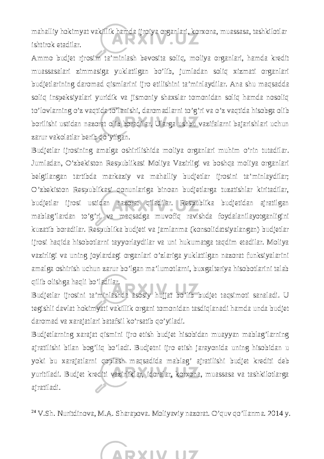 mahalliy hokimyat vakillik hamda ijroiya organlari, korxona, muassasa, tashkilotlar ishtirok etadilar. Ammo budjet rjrosim ta’minlash bevosita soliq, moliya organlari, hamda kredit muassasalari zimmasiga yuklatilgan bo’lib, jumladan soliq xizmati organlari budjetlarining daromad qismlarini ijro etilishini ta’minlaydilar. Ana shu maqsadda soliq inspeksiyalari yuridik va jismoniy shaxslar tomonidan soliq hamda nosoliq to’lovlarning o’z vaqtida to’lanishi, daromadlarni to’g’ri va o’z vaqtida hisobga olib borilishi ustidan nazorat olib boradilar. Ularga ushbu vazifalarni bajarishlari uchun zarur vakolatlar berib qo’yilgan. Budjetlar ijrosining amalga oshirilishida moliya organlari muhim o’rin tutadilar. Jumladan, O’zbekiston Respublikasi Moliya Vazirligi va boshqa moliya organlari belgilangan tartibda markaziy va mahalliy budjetlar ijrosini ta’minlaydilar; O’zbekiston Respublikasi qonunlariga binoan budjetlarga tuzatishlar kiritadilar, budjetlar ijrosi ustidan nazorat qiladilar. Respublika budjetidan ajratilgan mablag’lardan to’g’ri va maqsadga muvofiq ravishda foydalanilayotganligini kuzatib boradilar. Respublika budjeti va jamlanma (konsolidatsiyalangan) budjetlar ijrosi haqida hisobotlarni tayyorlaydilar va uni hukumatga taqdim etadilar. Moliya vazirligi va uning joylardagi organlari o’zlariga yuklatilgan nazorat funksiyalarini amalga oshirish uchun zarur bo’lgan ma’lumotlarni, buxgalteriya hisobotlarini talab qilib olishga haqli bo’ladilar. Budjetlar ijrosini ta’minlashda asosiy hujjat bo’lib budjet taqsimoti sanaladi. U tegishli davlat hokimyati vakillik organi tomonidan tasdiqlanadi hamda unda budjet daromad va xarajatlari batafsil ko’rsatib qo’yiladi. Budjetlarning xarajat qismini ijro etish budjet hisobidan muayyan mablag’larning ajratilishi bilan bog’liq bo’ladi. Budjetni ijro etish jarayonida uning hisobidan u yoki bu xarajatlarni qoplash maqsadida mablag’ ajratilishi budjet krediti deb yuritiladi. Budjet krediti vazirliklar, idoralar, korxona, muassasa va tashkilotlarga ajratiladi. 24 V.Sh. Nuritdinova, M.A. Sharapova. Moliyaviy nazorat. O’quv qo’llanma. 2014 y. 78-bet 