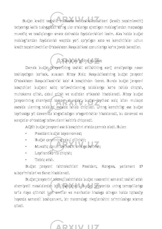  Budjet krediti tegishli muassasa va tashkilot rahbari (kredit taqsimlovchi) ixtiyoriga kelib tushgandan so’ng ular o’zlariga ajratilgan mablag’lardan maqsadga muvofiq va tasdiqlangan smeta doirasida foydalanishlari lozim. Aks holda budjet mablag’laridan foydalanish vaqtida yo’l qo’yilgan xato va kamchiliklar uchun kredit taqsimlovchilar O’zbekiston Respublikasi qonunlariga ko’ra javob beradilar. 3-bob bo’yicha xulosa Demak budjet jarayonining tashkil etilishining xorij amaliyotiga nazar tashlaydigan bo’lsak, xususan Xitoy Xalq Respublikasining budjet jarayoni O’zbekiston Respublikasiniki kabi 4 bosqichdan iborat. Bunda budjet jarayoni bosqichlari budjetni soliq to’lovchilarning talablariga ko’ra ishlab chiqish, muhokama qilish, qabul qilish va auditdan o’tkazish hisoblanadi. Xitoy budjet jarayonining ahamiyatli tomoni shundaki, budjet loyihasi xalq bilan muloqat asosida ularning talablari asosida ishlab chiqiladi. Uning kamchiligi esa budjet loyihasiga yil davomida kirgiziladigan o’zgartirishlar hisoblanadi, bu daromad va xarajatlar o’rtasidagi tafovutlarni keltirib chiqaradi. AQSh budjet jarayoni esa 5 bosqichni o’zida qamrab oladi. Bular: • Prezident budjet bayonnomasi; • Budjet qarorining qabul qilinishi; • Muvofiq qonun loyihasini amalga oshirish; • Loyihani ko’rib chiqish; • Tatbiq etish. Budjet jarayoni ishtirokchilari Prezident, Kongres, parlament 12 subqo’mitalari va Senat hisoblanadi. Budjet jarayonini takomillashtirishda budjet nazoratini samarali tashkil etish ahamiyatli masalalardan biri hisoblanadi. Budjet jarayonida uning tamoyillariga to’la rioya qilinishi turli omillar va manfaatlar hisobga olingan holda iqtisodiy hayotda samarali boshqaruvni, bir maromdagi rivojlanishini ta’minlashga xizmat qiladi. 