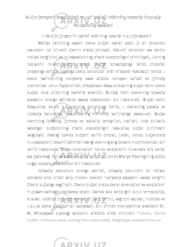 Budjet jarayoni bosqichlari va uni tashkil etishning nazariy-huquqiy va tashkiliy asoslari 1.1Budjet jarayonini tashkil etishning nazariy-huquqiy asoslari Moliya tizimining asosini davlat budjeti tashkil etadi. U bir tomondan resursla m i hal qiluvchi qismini o’zida jamlaydi. Ikkinchi tomondan esa barcha moliya bo’g’inlari va muassasalarining o’zaro aloqadorligini ta’minlaydi, ularning faoliyatini muvofiqlashtirib boradi. Budjet iqtisodiyotiga ishlab chiqarish jarayoniga xo’jalik hayotiga davlat tomonidan ta’sir o’tkazish vositasidir hamda u davlat iste’molining moliyaviy asosi sifatida namoyon bo’ladi va ijtimoiy monitorlash uchun foydalaniladi. O’zbekiston Respublikasining budjet tizimi davlat budjeti amal qilishining tashkiliy shaklidir. Bunday tizim davlatning iqtisodiy siyosatini amalga oshirishda asosiy dastaklardan biri hisoblanadi. Budjet tizimi Respublika barcha budjetlarining jamlanmasi bo’lib, u davlatning siyosiy va iqtisodiy tizimlariga, respublikaning ma’muriy bo’linishiga asoslanadi. Budjet tizimining iqtisodiy, ijtimoiy va tashkiliy tamoyillari, tuzilishi, unda birlashib ketadigan budjetlarning o’zaro aloqadorligini respublika budjet qurilmasini belgilaydi. Hozirgi davrda budjetni ko’rib chiqish, tuzish, hamda budjetlararo munosabatlarni takomillashtirish hozirgi davrning eng dolzarb muammolaridan biri bo’lib hisoblanadi. Budjet daromadlari hamda xarajatlarini mutanosib olib borish esa joylardagi moliya boshqarmalari, bo’limlari hamda Moliya Vazirligining oldida turgan dolzarb masalalardan biri hisoblanadi. Iqtisodiy islohatlarni amalga oshirish, iqtisodiy qonunlarni bir me’yor doirasida amal qilishi ko’p jihatdan davlatni moliyaviy siyosatini asosiy bo’g’ini Davlat budjetiga bog’liqdir. Davlat budjeti o’zida davlat daromadlari va xarajatlarni mujassamlashtirgan moliyaviy rejadir. Demak xalq xo’jaligini butun tarmoqlarida, xususan noishlab chiqarish tarmoqlari (xalq ta’limi, sog&#39;liqni saqlash, mudofaa va h.k.) da davlat budjetini roli beqiyosdir. Shu o’rinda mamlakatimiz prezidenti Sh. M. Mirziyoyev quyidagi so’zlarini ta’kidlab o’tish o’rinlidir: “ Albatta, Davlat budjeti o’lchovsiz emas, mablag’larni qattiq tejash, belgilangan maqsad uchun va 