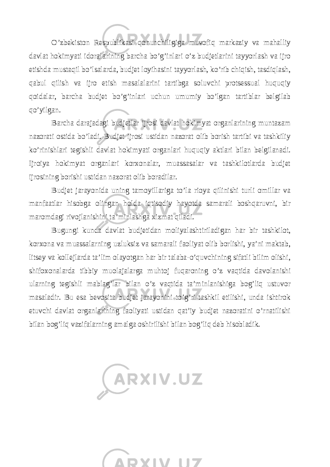 O’zbekiston Respublikasi qonunchiligiga muvofiq markaziy va mahalliy davlat hokimyati idoralarining barcha bo’g’inlari o’z budjetlarini tayyorlash va ijro etishda mustaqil bo’lsalarda, budjet loyihasini tayyorlash, ko’rib chiqish, tasdiqlash, qabul qilish va ijro etish masalalarini tartibga soluvchi protsessual huquqiy qoidalar, barcha budjet bo’g’inlari uchun umumiy bo’lgan tartiblar belgilab qo’yilgan. Barcha darajadagi budjetlar ijrosi davlat hokimyat organlarining muntazam nazorati ostida bo’ladi. Budjet ijrosi ustidan nazorat olib borish tartibi va tashkiliy ko’rinishlari tegishli davlat hokimyati organlari huquqiy aktlari bilan belgilanadi. Ijroiya hokimyat organlari korxonalar, muassasalar va tashkilotlarda budjet ijrosining borishi ustidan nazorat olib boradilar. Budjet jarayonida uning tamoyillariga to’la rioya qilinishi turli omillar va manfaatlar hisobga olingan holda iqtisodiy hayotda samarali boshqaruvni, bir maromdagi rivojlanishini ta’minlashga xizmat qiladi. Bugungi kunda davlat budjetidan moliyalashtiriladigan har bir tashkilot, korxona va muassalarning uzluksiz va samarali faoliyat olib borlishi, ya’ni maktab, litsey va kollejlarda ta’lim olayotgan har bir talaba-o’quvchining sifatli bilim olishi, shifoxonalarda tibbiy muolajalarga muhtoj fuqaroning o’z vaqtida davolanishi ularning tegishli mablag’lar bilan o’z vaqtida ta’minlanishiga bog’liq ustuvor masaladir. Bu esa bevosita budjet jarayonini to’g’ri tashkil etilishi, unda ishtirok etuvchi davlat organlarining faoliyati ustidan qat’iy budjet nazoratini o’rnatilishi bilan bog’liq vazifalarning amalga oshirilishi bilan bog’liq deb hisobladik. 