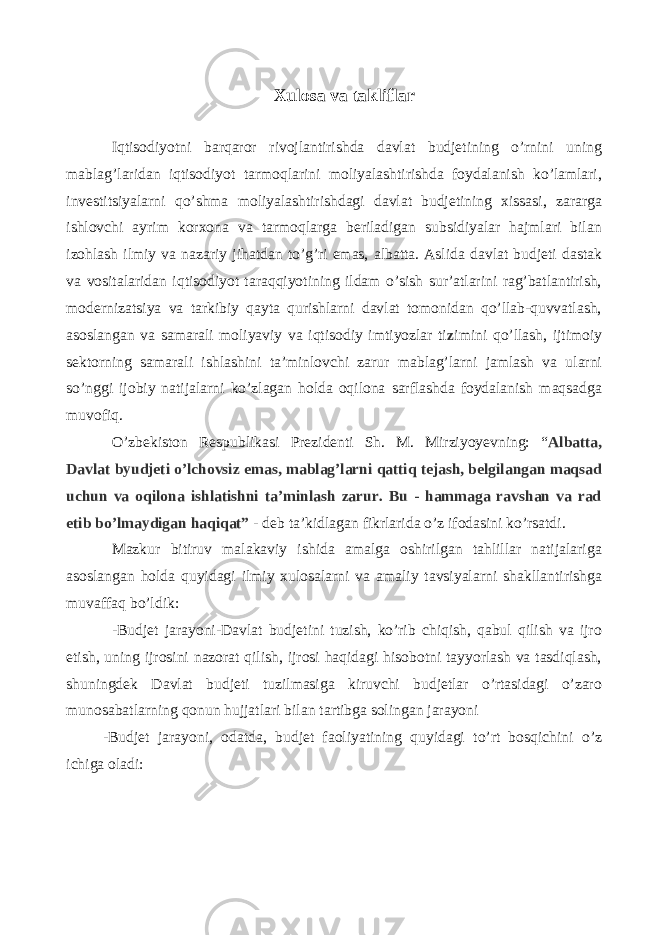 Iqtisodiyotni barqaror rivojlantirishda davlat budjetining o’rnini uning mablag’laridan iqtisodiyot tarmoqlarini moliyalashtirishda foydalanish ko’lamlari, investitsiyalarni qo’shma moliyalashtirishdagi davlat budjetining xissasi, zararga ishlovchi ayrim korxona va tarmoqlarga beriladigan subsidiyalar hajmlari bilan izohlash ilmiy va nazariy jihatdan to’g’ri emas, albatta. Aslida davlat budjeti dastak va vositalaridan iqtisodiyot taraqqiyotining ildam o’sish sur’atlarini rag’batlantirish, modernizatsiya va tarkibiy qayta qurishlarni davlat tomonidan qo’llab-quvvatlash, asoslangan va samarali moliyaviy va iqtisodiy imtiyozlar ti z imini qo’llash, ijtimoiy sektorning samarali ishlashini ta’minlovchi zarur mablag’larni jamlash va ularni so’nggi ijobiy natijalarni ko’zlagan holda oqilona sarflashda foydalanish maqsadga muvofiq. O’zbekiston Respublikasi Prezidenti Sh. M. Mirziyoyevning: “ Albatta, Davlat byudjeti o’lchovsiz emas, mablag’larni qattiq tejash, belgilangan maqsad uchun va oqilona ishlatishni ta’minlash zarur. Bu - hammaga ravshan va rad etib bo’lmaydigan haqiqat” - deb ta’kidlagan fikrlarida o’z ifodasini ko’rsatdi. Mazkur bitiruv malakaviy ishida amalga oshirilgan tahlillar natijalariga asoslangan holda quyidagi ilmiy xulosalarni va amaliy tavsiyalarni shakllantirishga muvaffaq bo’ldik: -Budjet jarayoni-Davlat budjetini tuzish, ko’rib chiqish, qabul qilish va ijro etish, uning ijrosini nazorat qilish, ijrosi haqidagi hisobotni tayyorlash va tasdiqlash, shuningdek Davlat budjeti tuzilmasiga kiruvchi budjetlar o’rtasidagi o’zaro munosabatlarning qonun hujjatlari bilan tartibga solingan jarayoni -Budjet jarayoni, odatda, budjet faoliyatining quyidagi to’rt bosqichini o’z ichiga oladi: Xulosa va takliflar 