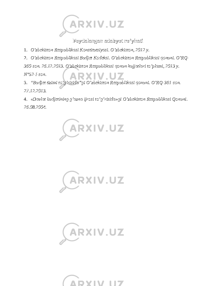 Foydalangan adabyot ro’yhati 1. O’zbekiston Respublikasi Konstitutsiyasi. O’zbekiston, 2012 y. 2. O’zbekiston Respublikasi Budjet Kodeksi. O’zbekiston Respublikasi qonuni. O’RQ- 360-son. 26.12.2013. O’zbekiston Respublikasi qonun hujjatlari to’plami, 2013 y. N°52-I-son. 3. “Budjet tizimi to’g’risida”gi O’zbekiston Respublikasi qonuni. O’RQ-361-son. 27.12.2013. 4. «Davlat budjetining g’azna ijrosi to’g’risida»gi O’zbekiston Respublikasi Qonuni. 26.08.2004. 