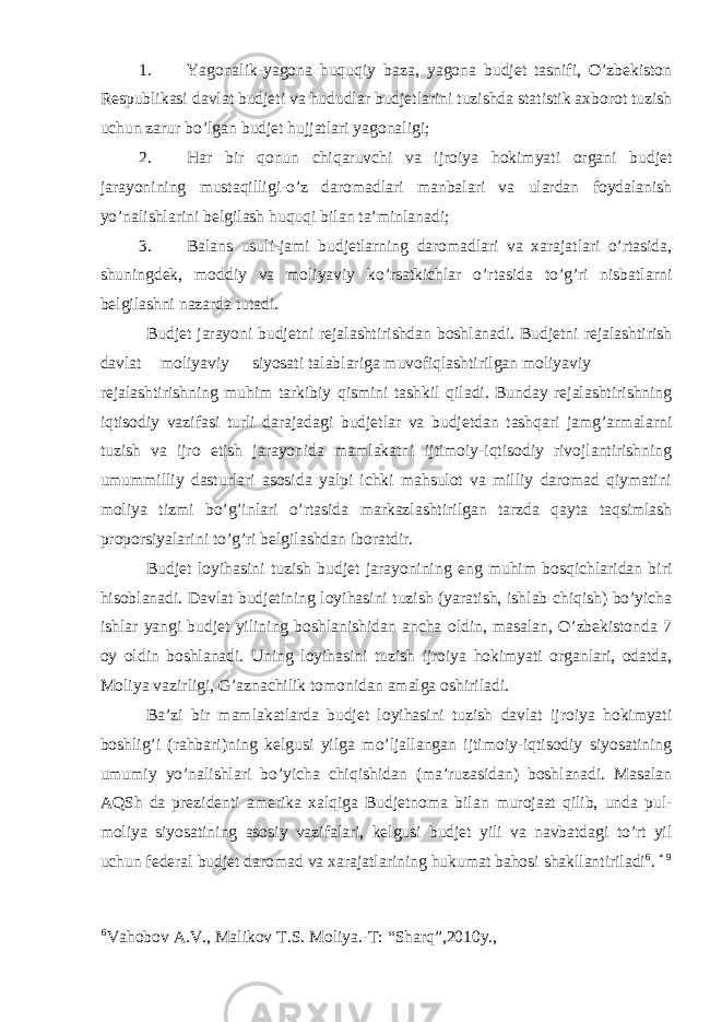 1. Yagonalik-yagona huquqiy baza, yagona budjet tasnifi, O’zbekiston Respublikasi davlat budjeti va hududlar budjetlarini tuzishda statistik axborot tuzish uchun zarur bo’lgan budjet hujjatlari yagonaligi; 2. Har bir qonun chiqaruvchi va ijroiya hokimyati organi budjet jarayonining mustaqilligi-o’z daromadlari manbalari va ulardan foydalanish yo’nalishlarini belgilash huquqi bilan ta’minlanadi; 3. Balans usuli-jami budjetlarning daromadlari va xarajatlari o’rtasida, shuningdek, moddiy va moliyaviy ko’rsatkichlar o’rtasida to’g’ri nisbatlarni belgilashni nazarda tutadi. Budjet jarayoni budjetni rejalashtirishdan boshlanadi. Budjetni rejalashtirish davlat moliyaviy siyosati talablariga muvofiqlashtirilgan moliyaviy rejalashtirishning muhim tarkibiy qismini tashkil qiladi. Bunday rejalashtirishning iqtisodiy vazifasi turli darajadagi budjetlar va budjetdan tashqari jamg’armalarni tuzish va ijro etish jarayonida mamlakatni ijtimoiy-iqtisodiy rivojlantirishning umummilliy dasturlari asosida yalpi ichki mahsulot va milliy daromad qiymatini moliya tizmi bo’g’inlari o’rtasida markazlashtirilgan tarzda qayta taqsimlash proporsiyalarini to’g’ri belgilashdan iboratdir. Budjet loyihasini tuzish budjet jarayonining eng muhim bosqichlaridan biri hisoblanadi. Davlat budjetining loyihasini tuzish (yaratish, ishlab chiqish) bo’yicha ishlar yangi budjet yilining boshlanishidan ancha oldin, masalan, O’zbekistonda 7 oy oldin boshlanadi. Uning loyihasini tuzish ijroiya hokimyati organlari, odatda, Moliya vazirligi, G’aznachilik tomonidan amalga oshiriladi. Ba’zi bir mamlakatlarda budjet loyihasini tuzish davlat ijroiya hokimyati boshlig’i (rahbari)ning kelgusi yilga mo’ljallangan ijtimoiy-iqtisodiy siyosatining umumiy yo’nalishlari bo’yicha chiqishidan (ma’ruzasidan) boshlanadi. Masalan AQSh da prezidenti amerika xalqiga Budjetnoma bilan murojaat qilib, unda pul- moliya siyosatining asosiy vazifalari, kelgusi budjet yili va navbatdagi to’rt yil uchun federal budjet daromad va xarajatlarining hukumat bahosi shakllantiriladi 6 . * 9 6 Vahobov A.V., Malikov T.S. Moliya.-T: “Sharq”,2010y., 