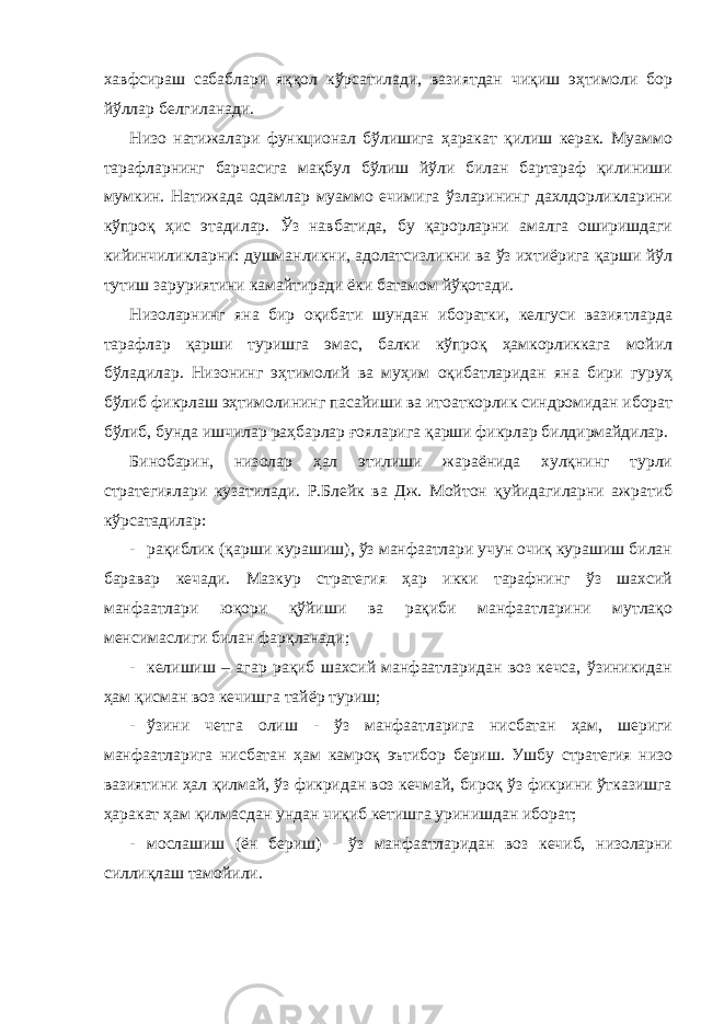 хавфсираш сабаблари яққол кўрсатилади, вазиятдан чиқиш эҳтимоли бор йўллар белгиланади. Низо натижалари функционал бўлишига ҳаракат қилиш керак. Муаммо тарафларнинг барчасига мақбул бўлиш йўли билан бартараф қилиниши мумкин. Натижада одамлар муаммо ечимига ўзларининг дахлдорликларини кўпроқ ҳис этадилар. Ўз навбатида, бу қарорларни амалга оширишдаги кийинчиликларни: душманликни, адолатсизликни ва ўз ихтиёрига қарши йўл тутиш заруриятини камайтиради ёки батамом йўқотади. Низоларнинг яна бир оқибати шундан иборатки, келгуси вазиятларда тарафлар қарши туришга эмас, балки кўпроқ ҳамкорликкага мойил бўладилар. Низонинг эҳтимолий ва муҳим оқибатларидан яна бири гуруҳ бўлиб фикрлаш эҳтимолининг пасайиши ва итоаткорлик синдромидан иборат бўлиб, бунда ишчилар раҳбарлар ғояларига қарши фикрлар билдирмайдилар. Бинобарин, низолар ҳал этилиши жараёнида хулқнинг турли стратегиялари кузатилади. Р.Блейк ва Дж. Мойтон қуйидагиларни ажратиб кўрсатадилар: - рақиблик (қарши курашиш), ўз манфаатлари учун очиқ курашиш билан баравар кечади. Мазкур стратегия ҳар икки тарафнинг ўз шахсий манфаатлари юқори қўйиши ва рақиби манфаатларини мутлақо менсимаслиги билан фарқланади; - келишиш – агар рақиб шахсий манфаатларидан воз кечса, ўзиникидан ҳам қисман воз кечишга тайёр туриш; - ўзини четга олиш - ўз манфаатларига нисбатан ҳам, шериги манфаатларига нисбатан ҳам камроқ эътибор бериш. Ушбу стратегия низо вазиятини ҳал қилмай, ўз фикридан воз кечмай, бироқ ўз фикрини ўтказишга ҳаракат ҳам қилмасдан ундан чиқиб кетишга уринишдан иборат; - мослашиш (ён бериш) - ўз манфаатларидан воз кечиб, низоларни силлиқлаш тамойили. 