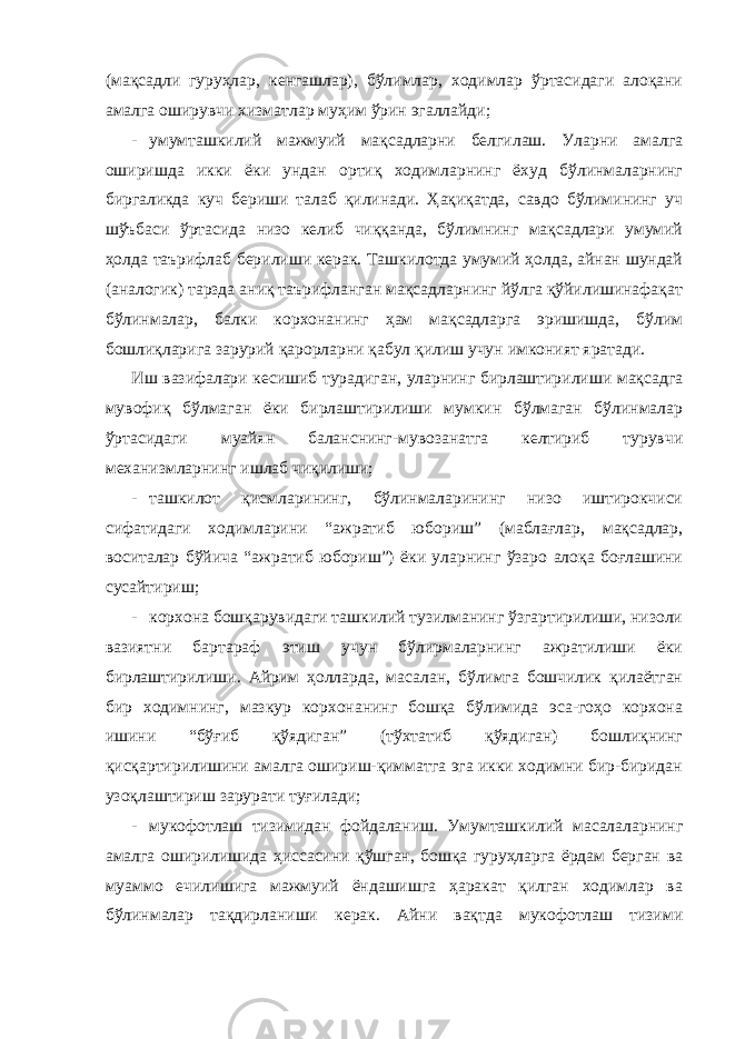 (мақсадли гуруҳлар, кенгашлар), бўлимлар, ходимлар ўртасидаги алоқани амалга оширувчи хизматлар муҳим ўрин эгаллайди; - умумташкилий мажмуий мақсадларни белгилаш. Уларни амалга оширишда икки ёки ундан ортиқ ходимларнинг ёхуд бўлинмаларнинг биргаликда куч бериши талаб қилинади. Ҳақиқатда, савдо бўлимининг уч шўъбаси ўртасида низо келиб чиққанда, бўлимнинг мақсадлари умумий ҳолда таърифлаб берилиши керак. Ташкилотда умумий ҳолда, айнан шундай (аналогик) тарзда аниқ таърифланган мақсадларнинг йўлга қўйилишинафақат бўлинмалар, балки корхонанинг ҳам мақсадларга эришишда, бўлим бошлиқларига зарурий қарорларни қабул қилиш учун имконият яратади. Иш вазифалари кесишиб турадиган, уларнинг бирлаштирилиши мақсадга мувофиқ бўлмаган ёки бирлаштирилиши мумкин бўлмаган бўлинмалар ўртасидаги муайян баланснинг-мувозанатга келтириб турувчи механизмларнинг ишлаб чиқилиши; - ташкилот қисмларининг, бўлинмаларининг низо иштирокчиси сифатидаги ходимларини “ажратиб юбориш” (маблағлар, мақсадлар, воситалар бўйича “ажратиб юбориш”) ёки уларнинг ўзаро алоқа боғлашини сусайтириш; - корхона бошқарувидаги ташкилий тузилманинг ўзгартирилиши, низоли вазиятни бартараф этиш учун бўлирмаларнинг ажратилиши ёки бирлаштирилиши. Айрим ҳолларда, масалан, бўлимга бошчилик қилаётган бир ходимнинг, мазкур корхонанинг бошқа бўлимида эса-гоҳо корхона ишини “бўғиб қўядиган” (тўхтатиб қўядиган) бошлиқнинг қисқартирилишини амалга ошириш-қимматга эга икки ходимни бир-биридан узоқлаштириш зарурати туғилади; - мукофотлаш тизимидан фойдаланиш. Умумташкилий масалаларнинг амалга оширилишида ҳиссасини қўшган, бошқа гуруҳларга ёрдам берган ва муаммо ечилишига мажмуий ёндашишга ҳаракат қилган ходимлар ва бўлинмалар тақдирланиши керак. Айни вақтда мукофотлаш тизими 