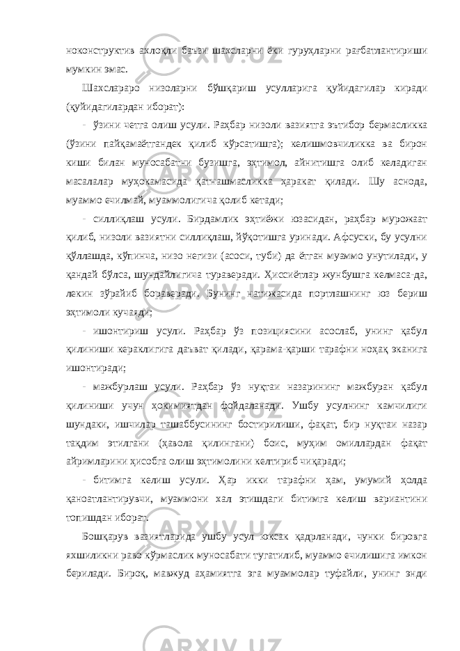 ноконструктив ахлоқли баъзи шахсларни ёки гуруҳларни рағбатлантириши мумкин эмас. Шахслараро низоларни бўшқариш усулларига қуйидагилар киради (қуйидагилардан иборат): - ўзини четга олиш усули. Раҳбар низоли вазиятга эътибор бермасликка (ўзини пайқамаётгандек қилиб кўрсатишга); келишмовчиликка ва бирон киши билан муносабатни бузишга, эҳтимол, айнитишга олиб келадиган масалалар муҳокамасида қатнашмасликка ҳаракат қилади. Шу аснода, муаммо ечилмай, муаммолигича қолиб кетади; - силлиқлаш усули. Бирдамлик эҳтиёжи юзасидан, раҳбар мурожаат қилиб, низоли вазиятни силлиқлаш, йўқотишга уринади. Афсуски, бу усулни қўллашда, кўпинча, низо негизи (асоси, туби) да ётган муаммо унутилади, у қандай бўлса, шундайлигича тураверади. Ҳиссиётлар жунбушга келмаса-да, лекин зўрайиб бораверади. Бунинг натижасида портлашнинг юз бериш эҳтимоли кучаяди; - ишонтириш усули. Раҳбар ўз позициясини асослаб, унинг қабул қилиниши кераклигига даъват қилади, қарама-қарши тарафни ноҳақ эканига ишонтиради; - мажбурлаш усули. Раҳбар ўз нуқтаи назарининг мажбуран қабул қилиниши учун ҳокимиятдан фойдаланади. Ушбу усулнинг камчилиги шундаки, ишчилар ташаббусининг бостирилиши, фақат, бир нуқтаи назар тақдим этилгани (ҳавола қилингани) боис, муҳим омиллардан фақат айримларини ҳисобга олиш эҳтимолини келтириб чиқаради; - битимга келиш усули. Ҳар икки тарафни ҳам, умумий ҳолда қаноатлантирувчи, муаммони хал этишдаги битимга келиш вариантини топишдан иборат. Бошқарув вазиятларида ушбу усул юксак қадрланади, чунки бировга яхшиликни раво кўрмаслик муносабати тугатилиб, муаммо ечилишига имкон берилади. Бироқ, мавжуд аҳамиятга эга муаммолар туфайли, унинг энди 