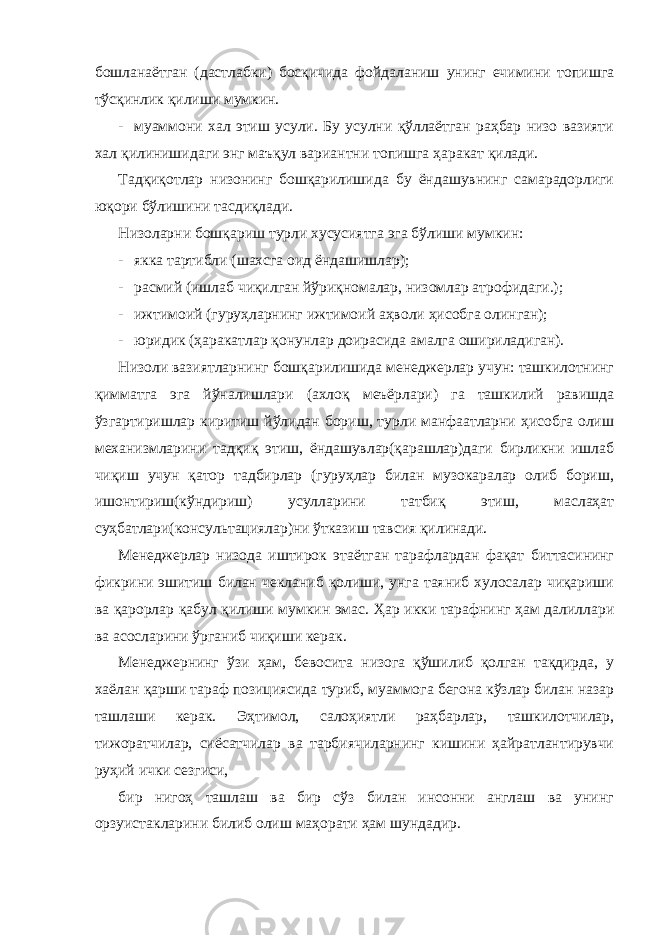 бошланаётган (дастлабки) босқичида фойдаланиш унинг ечимини топишга тўсқинлик қилиши мумкин. - муаммони хал этиш усули. Бу усулни қўллаётган раҳбар низо вазияти хал қилинишидаги энг маъқул вариантни топишга ҳаракат қилади. Тадқиқотлар низонинг бошқарилишида бу ёндашувнинг самарадорлиги юқори бўлишини тасдиқлади. Низоларни бошқариш турли хусусиятга эга бўлиши мумкин: - якка тартибли (шахсга оид ёндашишлар); - расмий (ишлаб чиқилган йўриқномалар, низомлар атрофидаги.); - ижтимоий (гуруҳларнинг ижтимоий аҳволи ҳисобга олинган); - юридик (ҳаракатлар қонунлар доирасида амалга ошириладиган). Низоли вазиятларнинг бошқарилишида менеджерлар учун: ташкилотнинг қимматга эга йўналишлари (ахлоқ меъёрлари) га ташкилий равишда ўзгартиришлар киритиш йўлидан бориш, турли манфаатларни ҳисобга олиш механизмларини тадқиқ этиш, ёндашувлар(қарашлар)даги бирликни ишлаб чиқиш учун қатор тадбирлар (гуруҳлар билан музокаралар олиб бориш, ишонтириш(кўндириш) усулларини татбиқ этиш, маслаҳат суҳбатлари(консультациялар)ни ўтказиш тавсия қилинади. Менеджерлар низода иштирок этаётган тарафлардан фақат биттасининг фикрини эшитиш билан чекланиб қолиши, унга таяниб хулосалар чиқариши ва қарорлар қабул қилиши мумкин эмас. Ҳар икки тарафнинг ҳам далиллари ва асосларини ўрганиб чиқиши керак. Менеджернинг ўзи ҳам, бевосита низога қўшилиб қолган тақдирда, у хаёлан қарши тараф позициясида туриб, муаммога бегона кўзлар билан назар ташлаши керак. Эҳтимол, салоҳиятли раҳбарлар, ташкилотчилар, тижоратчилар, сиёсатчилар ва тарбиячиларнинг кишини ҳайратлантирувчи руҳий ички сезгиси, бир нигоҳ ташлаш ва бир сўз билан инсонни англаш ва унинг орзуистакларини билиб олиш маҳорати ҳам шундадир. 