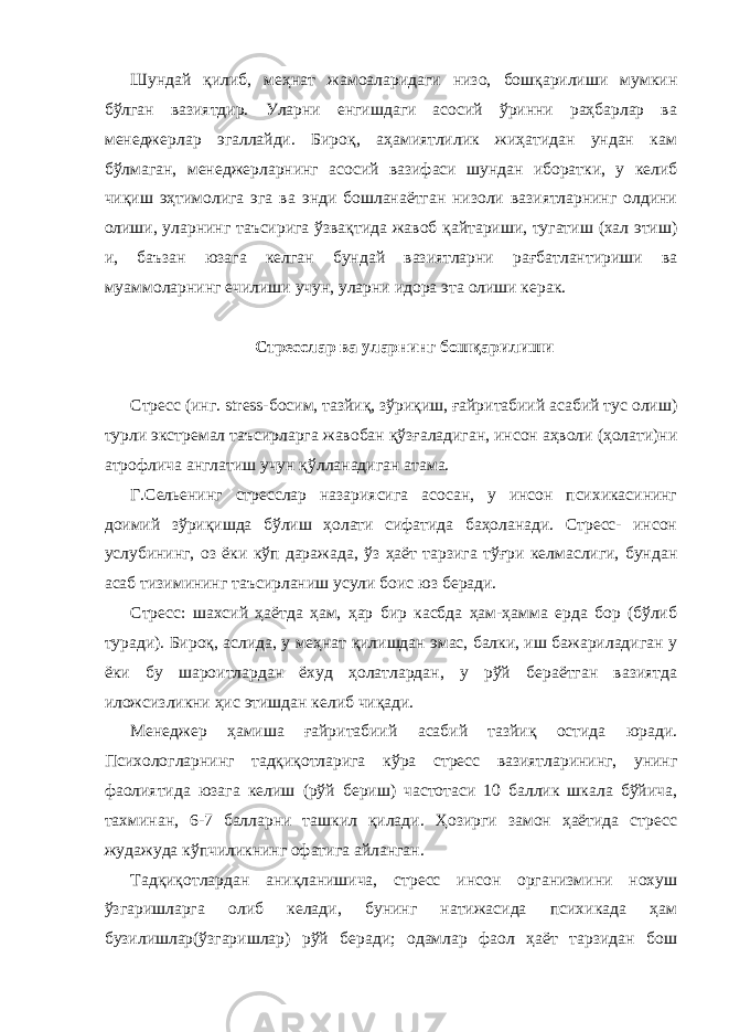 Шундай қилиб, меҳнат жамоаларидаги низо, бошқарилиши мумкин бўлган вазиятдир. Уларни енгишдаги асосий ўринни раҳбарлар ва менеджерлар эгаллайди. Бироқ, аҳамиятлилик жиҳатидан ундан кам бўлмаган, менеджерларнинг асосий вазифаси шундан иборатки, у келиб чиқиш эҳтимолига эга ва энди бошланаётган низоли вазиятларнинг олдини олиши, уларнинг таъсирига ўзвақтида жавоб қайтариши, тугатиш (хал этиш) и, баъзан юзага келган бундай вазиятларни рағбатлантириши ва муаммоларнинг ечилиши учун, уларни идора эта олиши керак. Стресслар ва уларнинг бошқарилиши Стресс (инг. stress-босим, тазйиқ, зўриқиш, ғайритабиий асабий тус олиш) турли экстремал таъсирларга жавобан қўзғаладиган, инсон аҳволи (ҳолати)ни атрофлича англатиш учун қўлланадиган атама. Г.Сельенинг стресслар назариясига асосан, у инсон психикасининг доимий зўриқишда бўлиш ҳолати сифатида баҳоланади. Стресс- инсон услубининг, оз ёки кўп даражада, ўз ҳаёт тарзига тўғри келмаслиги, бундан асаб тизимининг таъсирланиш усули боис юз беради. Стресс: шахсий ҳаётда ҳам, ҳар бир касбда ҳам-ҳамма ерда бор (бўлиб туради). Бироқ, аслида, у меҳнат қилишдан эмас, балки, иш бажариладиган у ёки бу шароитлардан ёхуд ҳолатлардан, у рўй бераётган вазиятда иложсизликни ҳис этишдан келиб чиқади. Менеджер ҳамиша ғайритабиий асабий тазйиқ остида юради. Психологларнинг тадқиқотларига кўра стресс вазиятларининг, унинг фаолиятида юзага келиш (рўй бериш) частотаси 10 баллик шкала бўйича, тахминан, 6-7 балларни ташкил қилади. Ҳозирги замон ҳаётида стресс жудажуда кўпчиликнинг офатига айланган. Тадқиқотлардан аниқланишича, стресс инсон организмини нохуш ўзгаришларга олиб келади, бунинг натижасида психикада ҳам бузилишлар(ўзгаришлар) рўй беради; одамлар фаол ҳаёт тарзидан бош 